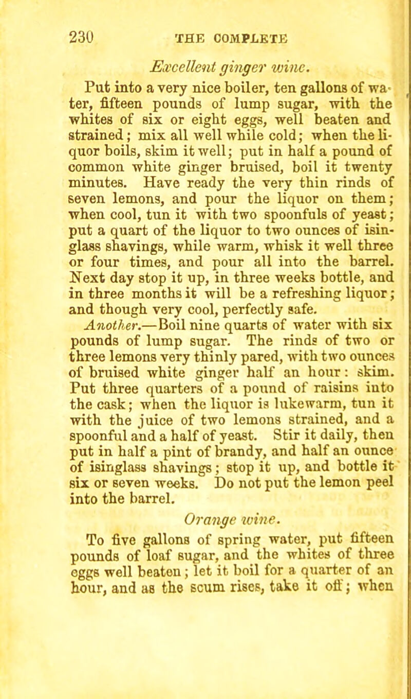 Excellent ginger wine. Put into a very nice boiler, ten gallons of wa- ter, fifteen pounds of lump sugar, with the whites of six or eight eggs, well beaten and strained; mix all well while cold; when the li- quor boils, skim it well; put in half a pound of common white ginger bruised, boil it twenty minutes. Have ready the very thin rinds of seven lemons, and pour the liquor on them; when cool, tun it with two spoonfuls of yeast; put a quart of the liquor to two ounces of isin- glass shavings, while warm, whisk it well three or four times, and pour all into the barrel. Next day stop it up, in three weeks bottle, and in three months it will be a refreshing liquor; and though very cool, perfectly safe. Another.—Boil nine quarts of water with six pounds of lump sugar. The rinds of two or three lemons very thinly pared, with two ounces of bruised white ginger half an hour: skim. Put three quarters of a pound of raisins into the cask; when the liquor is lukewarm, tun it with the juice of two lemons strained, and a spoonful and a half of yeast. Stir it daily, then put in half a pint of brandy, and half an ounce of isinglass shavings; stop it up, and bottle it six or seven weeks. Do not put the lemon peel into the barrel. Orange toine. To five gallons of spring water, put fifteen pounds of loaf sugar, and the whites of three eggs well beaten; let it boil for a quarter of an hour, and as the scum rises, take it off; when