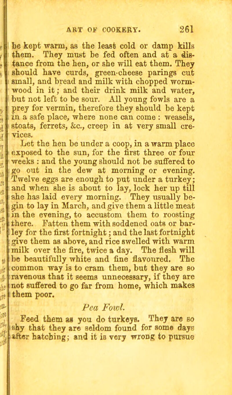 be kept warm, as the least cold or damp kills them. They must be fed often and at a dis- tance from the hen, or she will eat them. They should have curds, green-cheese parings cut small, and bread and milk with chopped worm- wood in it; and their drink milk and water, but not left to be sour. All young fowls are a prey for vermin, therefore they should be kept in a safe place, where none can come : weasels, stoats, ferrets, &c., creep in at very small cre- vices. Let the hen be under a coop, in a warm place exposed to the sun, for the first three or four weeks : and the young should not be suffered to go out in the dew at morning or evening. Twelve eggs are enough to put under a turkey; and when she is about to lay, lock her up till she has laid every morning. They usually be- gin to lay in March, and give them a little meat in the evening, to accustom them to roosting there. Fatten them with soddened oats or bar- ley for the first fortnight; and the last fortnight give them as above, and rice swelled with warm milk over the fire, twice a day. The flesh will be beautifully white and fine flavoured. The common way is to cram them, but they are so ravenous that it seems unnecessary, if they are not suffered to go far from home, which makes them poor. Pea Foivl. Feed them as you do turkeys. They are so shy that they are seldom found for some days after hatching; and it is very wroDg to pursue