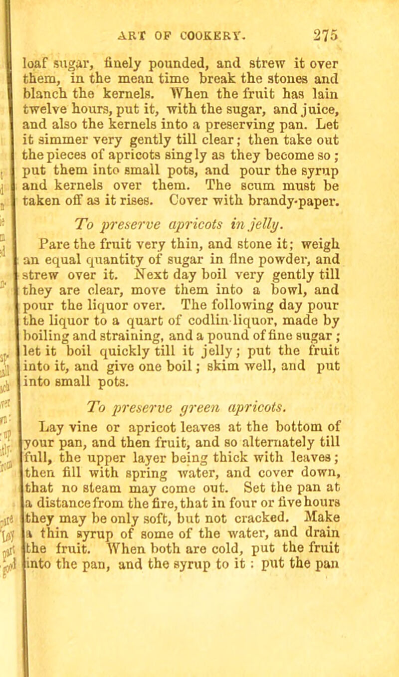 loaf sugar, finely pounded, and strew it over them, in the mean time break the stones and blanch the kernels. When the fruit has lain twelve hours, put it, with the sugar, and juice, and also the kernels into a preserving pan. Let it simmer very gently till clear; then take out the pieces of apricots sing ly as they become so ; put them into small pots, and pour the syrup and kernels over them. The scum must be taken off as it rises. Cover with brandy-paper. To preserve apricots in jelly. Pare the fruit very thin, and stone it; weigh an equal quantity of sugar in fine powder, and | strew over it. If ext day boil very gently till they are clear, move them into a bowl, and pour the liquor over. The following day pour the liquor to a quart of codlin-liquor, made by boiling and straining, and a pound of fine sugar ; I let it boil quickly till it jelly; put the fruit 1 into it, and give one boil; skim well, and put | into small pots. To preserve green apricots. Lay vine or apricot leaves at the bottom of lyour pan, and then fruit, and so alternately till full, the upper layer being thick with leaves; then fill with spring water, and cover down, that no steam may come out. Set the pan at a distance from the fire, that in four or five hours Ithey may be only soft, but not cracked. Make L thin syrup of some of the water, and drain the fruit. When both are cold, put the fruit (into the pan, and the syrup to it: put the pan