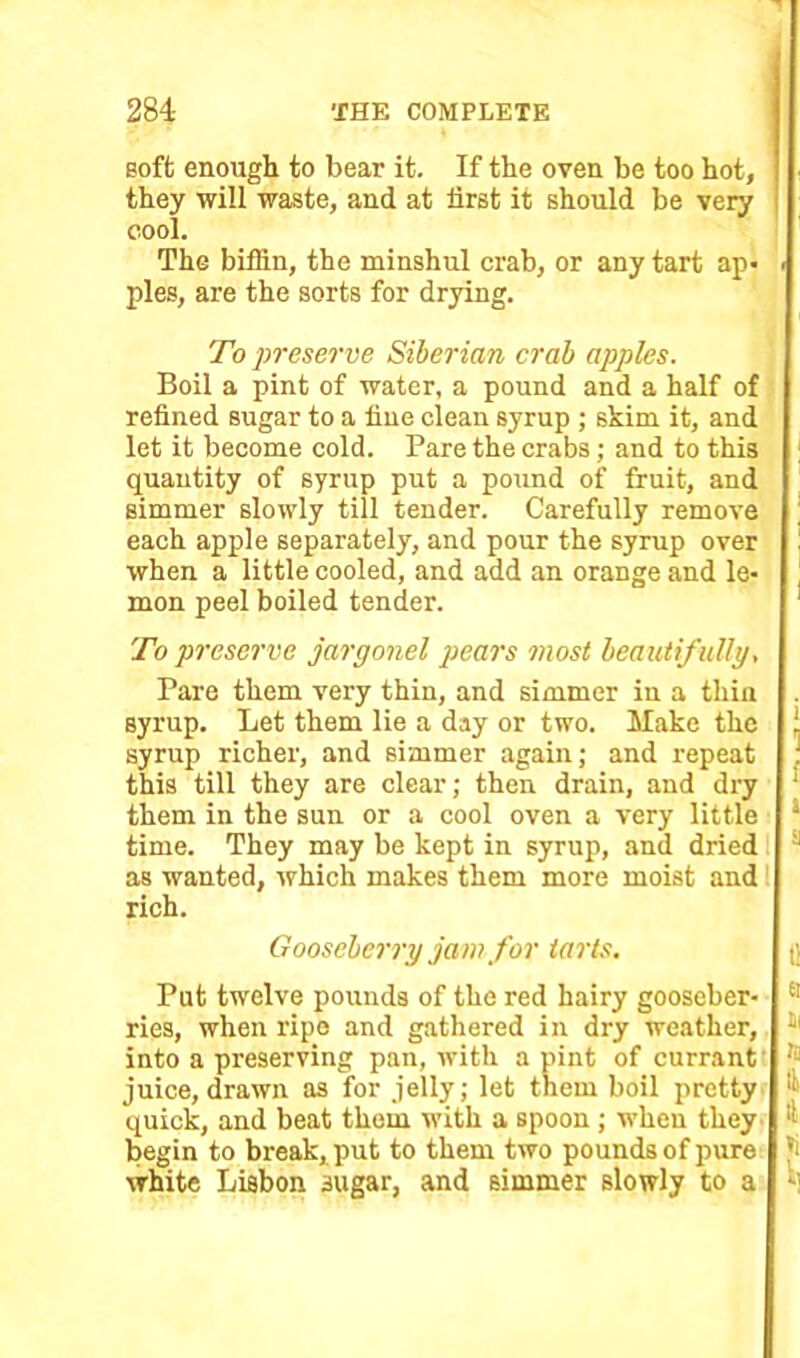 soft enough to bear it. If the oven be too hot, they will waste, and at first it should be very cool. The biffin, the minshul crab, or any tart ap- . pies, are the sorts for drying. To preserve Siberian crab apples. Boil a pint of water, a pound and a half of refined sugar to a fine clean syrup ; skim it, and let it become cold. Pare the crabs; and to this quantity of syrup put a pound of fruit, and simmer slowly till tender. Carefully remove each apple separately, and pour the syrup over when a little cooled, and add an orange and le- mon peel boiled tender. To preserve jargonel pears most beautif ully, Pare them very thin, and simmer in a thin syrup. Let them lie a day or two. Make the j. syrup richer, and simmer again; and repeat ! this till they are clear; then drain, and dry them in the sun or a cool oven a very little s time. They may be kept in syrup, and dried as wanted, which makes them more moist and rich. Gooseberry jam for tarts. t': Put twelve pounds of the red hairy gooseber- ries, when ripe and gathered in dry weather, into a preserving pan, with a pint of currant juice, drawn as for jelly; let them boil pretty quick, and beat them with a spoon ; when they begin to break, put to them two pounds of pure white Lisbon sugar, and simmer slowly to a a Hi !C & tl »i t]