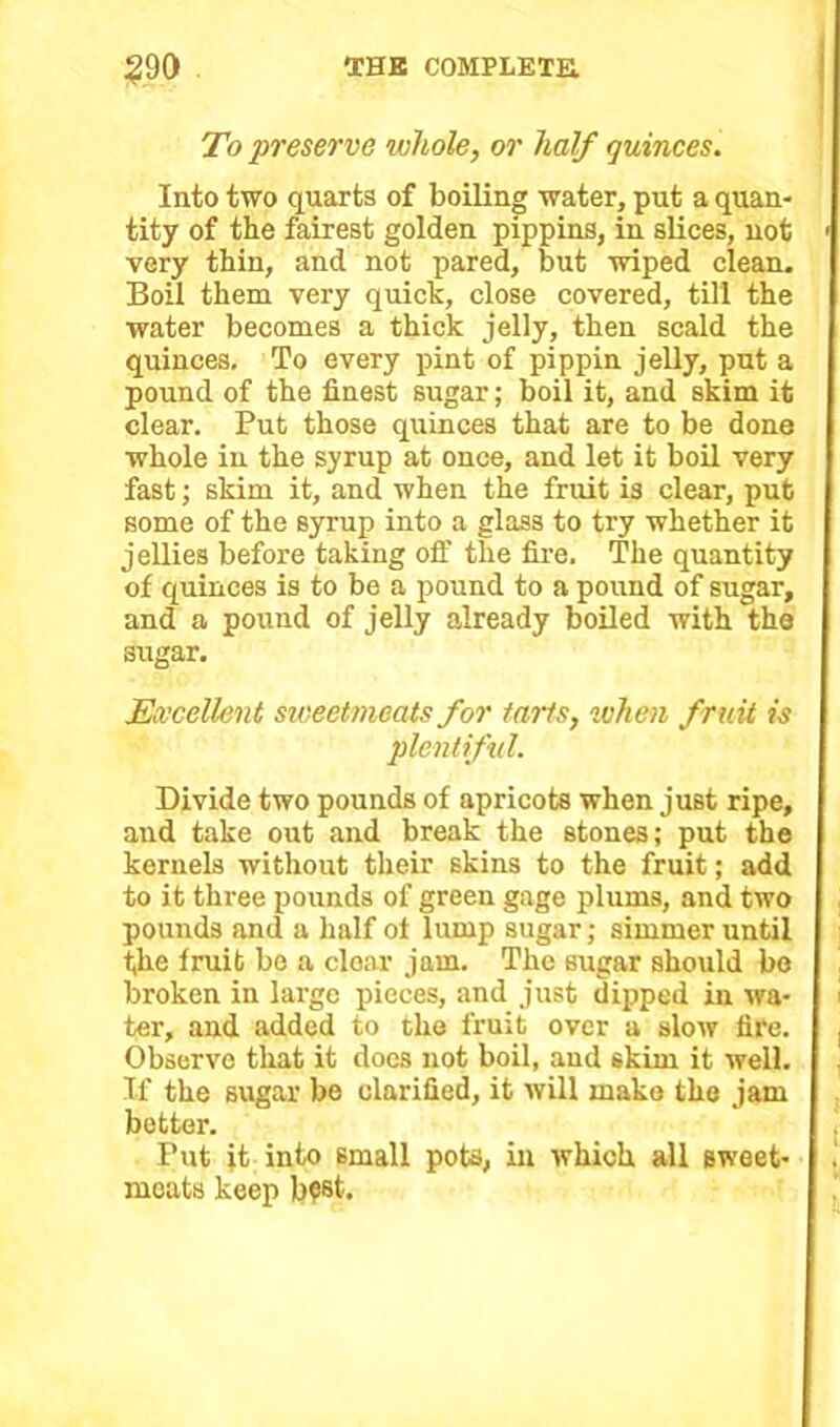 To preserve whole, or half quinces. Into two quarts of boiling water, put a quan- tity of the fairest golden pippins, in slices, not < very thin, and not pared, but wiped clean. Boil them very quick, close covered, till the water becomes a thick jelly, then scald the quinces. To every pint of pippin jelly, put a pound of the finest sugar; boil it, and skim it clear. Put those quinces that are to be done whole in the syrup at once, and let it boil very fast; skim it, and when the fruit is clear, put some of the syrup into a glass to try whether it jellies before taking off the fire. The quantity of quinces is to be a pound to a pound of sugar, and a pound of jelly already boiled with the sugar. Excellent sweetmeats for tarts, when fruit is plentiful. Divide two pounds of apricots when just ripe, and take out and break the stones; put the kernels without their skins to the fruit; add to it three pounds of green gage plums, and two pounds and a half ot lump sugar; simmer until the fruit be a clear jam. The sugar should bo broken in large pieces, and just dipped in wa- i ter, and added to the fruit over a slow fire. , Observe that it docs not boil, and skim it well. If the sugar be clarified, it will make the jam better. Put it into small pots, in which all sweet- meats keep b?st.