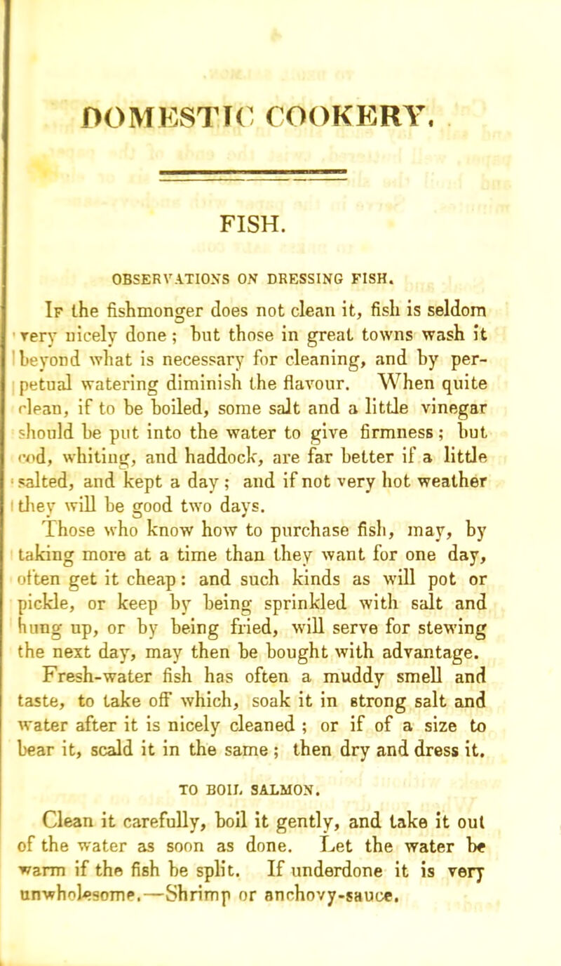 DOMESTIC COOKERY. FISH. OBSERVATIONS ON DRESSING FISH. If (.he fishmonger does not clean it, fish is seldom very nicely done; hut those in great towns wash it beyond what is necessary for cleaning, and hy per- petual watering diminish the flavour. When quite clean, if to be boiled, some salt and a little vinegar should he put into the water to give firmness; hut end, whiting, and haddock, are far better if a little salted, and kept a day ; and if not very hot weather i they will he good two days. Those who know how to purchase fish, may, by taking more at a time than they want for one day, often get it cheap: and such kinds as will pot or pickle, or keep hy being sprinkled with salt and hung up, or by being fried, 'will serve for stewing the next day, may then he bought with advantage. Fresh-water fish has often a muddy smell and taste, to take off which, soak it in strong salt and water after it is nicely cleaned ; or if of a size to hear it, scald it in the same ; then dry and dress it. TO BOIL SALMON. Clean it carefully, boil it gently, and take it out of the water as soon as done. Let the water he warm if the fish he split. If underdone it is very unwholesome.—Shrimp or anchovy-sauce.