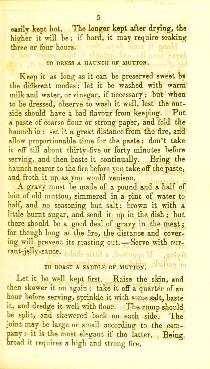 easily kept hot. The longer kept after drying, the higher it will he; if hard, it may require soaking three or four hours. TO DRESS A HAUNCH OF MUTTON. Keep it as long as it can be preserved sweet by the different modes: let it be washed with warm milk and water, or vinegar, if necessary ; but when to be dressed, observe to wash it well, lest the out- side should have a bad flavour from keeping. Put a paste of coarse flour or strong paper, and fold the haunch in : set it a great distance from the fire, and allow proportionable time for the paste; don’t take it off till about thirty-five or forty minutes before serving, and then baste it continually. Bring the haunch nearer to the fire before yon take off the paste, and froth it up as yon would venison. A gravy must be made of a pound and a half of loin of old mutton, simmered in a pint of water to half, and no seasoning but salt: brown it with a little burnt sugar, and send it up in the dish; but there should be a good deal of gravy in the meat; for though long at the fire, the distance and cover- ing will prevent its roasting out.—Serve with cur- rant-jelly-sauce. TO ROAST A SADDLE OF MUTTON. Let it be well kept first. Raise the skin, and then skewer it on again ; take it off a quarter of an hour before serving, sprinkle it with some salt, baste it, and dredge it well with flour. The rump should be split, and skewered back on each side. The joint may be large or small according to the com- pany : it is the most elegant if the latter. Being broad it requires a high and strong fire.