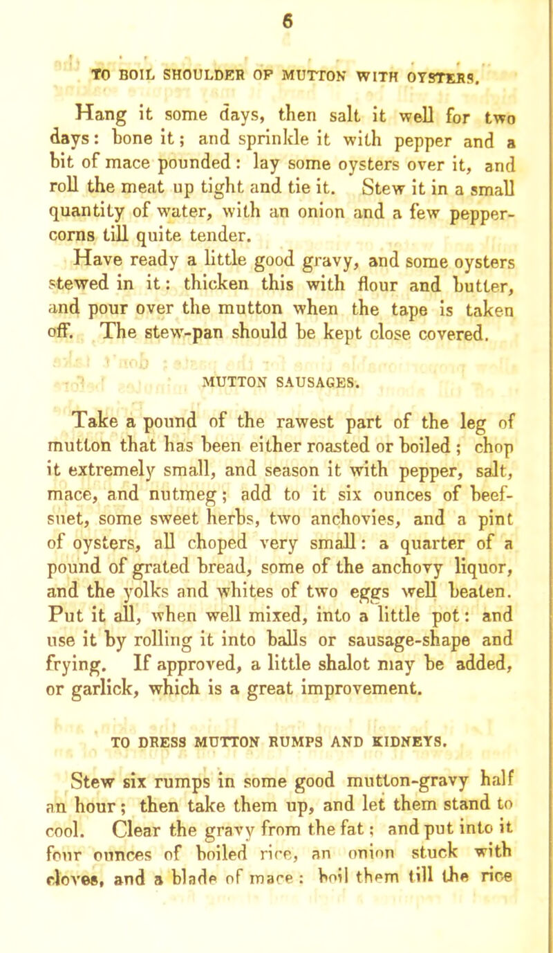 TO BOIL SHOULDER OP MUTTON WITH OYSTERS. Hang it some days, then salt it well for two days: bone it; and sprinkle it with pepper and a bit of mace pounded : lay some oysters over it, and roll the meat up tight and tie it. Stew it in a small quantity of water, with an onion and a few pepper- corns till quite tender. Have ready a little good gravy, and some oysters stewed in it: thicken this with flour and butter, and pour over the mutton when the tape is taken off. The stew-pan should be kept close covered. MUTTON SAUSAGES. Take a pound of the rawest part of the leg of mutton that has been either roasted or boiled ; chop it extremely small, and season it with pepper, salt, mace, and nutmeg; add to it six ounces of beef- suet, some sweet herbs, two anchovies, and a pint of oysters, all choped very small: a quarter of a pound of grated bread, some of the anchovy liquor, and the yolks and whites of two eggs well beaten. Put it all, when well mixed, into a little pot: and use it by rolling it into balls or sausage-shape and frying. If approved, a little shalot may be added, or garlick, which is a great improvement. TO DRESS MUTTON RUMPS AND KIDNEYS. Stew six rumps in some good mutton-gravy half an hour; then take them up, and let them stand to cool. Clear the gravy from the fat; and put into it four ounces of boiled rice, an onion stuck with cloves, and a blade of mace : boil them till the rice