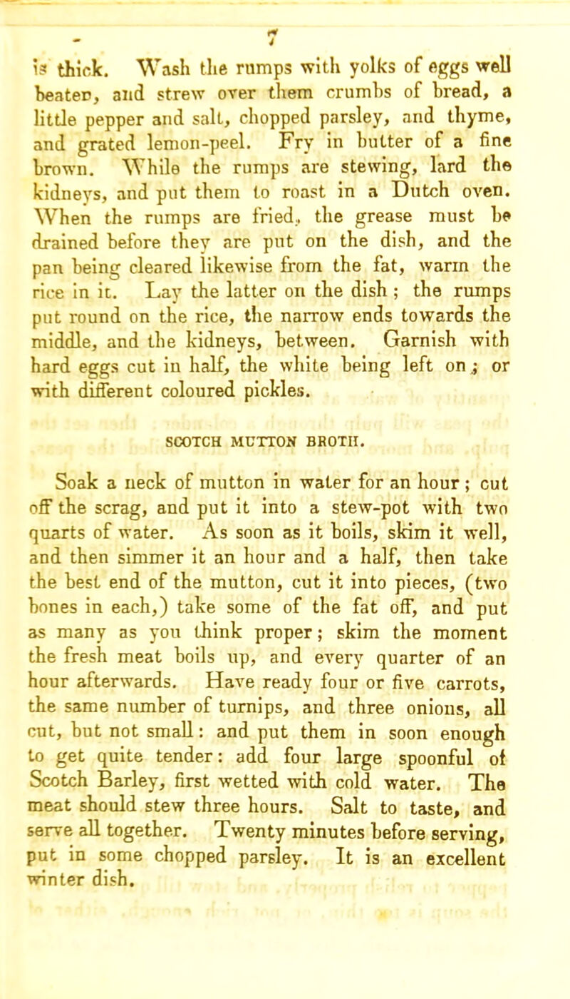 is thick. Wash the rumps with yolks of eggs well beater, and strew over them crumbs of bread, a little pepper and salt, chopped parsley, and thyme, and grated lemon-peel. Fry in butter of a fine brown. While the rumps are stewing, lard the kidneys, and put them to roast in a Dutch oven. When the rumps are fried, the grease must he drained before they are put on the dish, and the pan being cleared likewise from the fat, warm the rice in it. Lay the latter on the dish ; the rumps put round on the rice, the narrow ends towards the middle, and the kidneys, between. Garnish with hard eggs cut in half, the white being left on ; or with different coloured pickles. SCOTCH MUTTON BROTII. Soak a neck of mutton in water for an hour ; cut off the scrag, and put it into a stew-pot with two quarts of water. As soon as it boils, skim it well, and then simmer it an hour and a half, then take the best end of the mutton, cut it into pieces, (two bones in each,) take some of the fat off, and put as many as you think proper; skim the moment the fresh meat boils up, and every quarter of an hour afterwards. Have ready four or five carrots, the same number of turnips, and three onions, all cut, but not small: and put them in soon enough to get quite tender: add four large spoonful ot Scotch Barley, first wetted with cold water. The meat should stew three hours. Salt to taste, and serve all together. Twenty minutes before serving, put in some chopped parsley. It is an excellent winter dish.