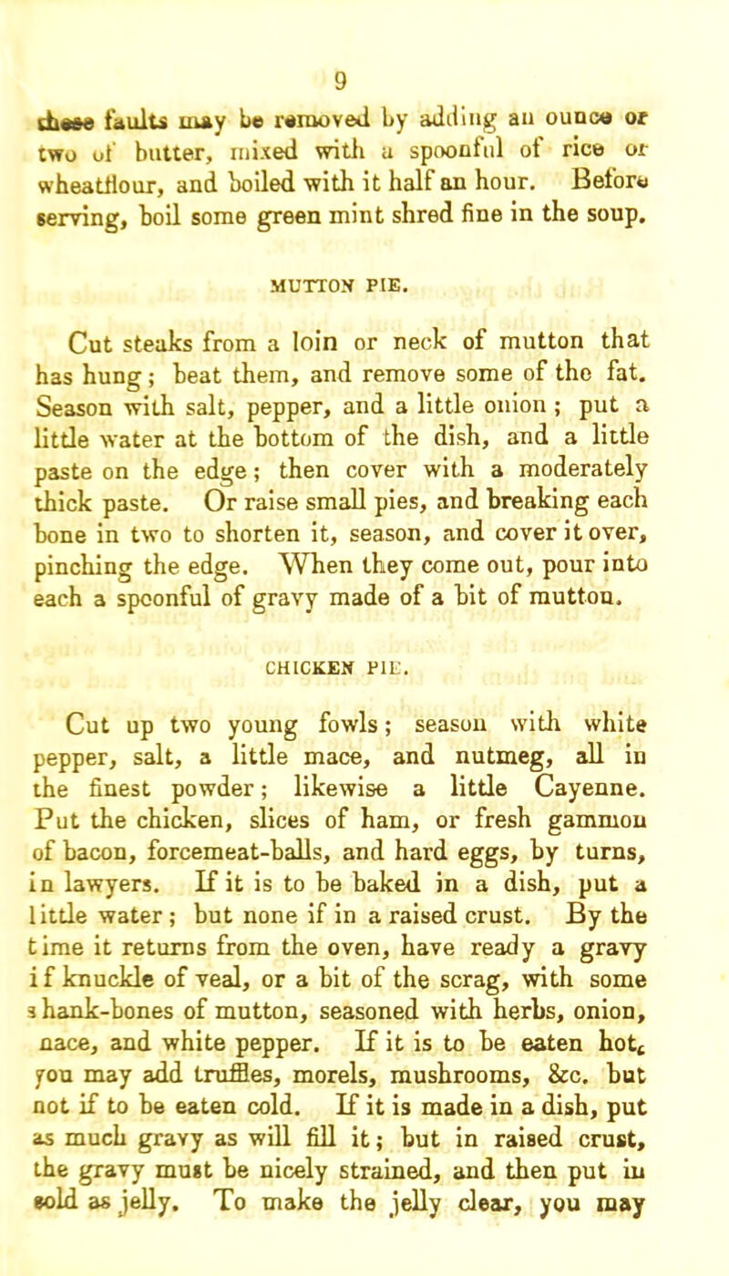 die&e faults may be removed by adding an ounce or two of butter, mixed with a spoonful of rice or wheatfiour, and boiled with it half an hour. Before serving, boil some green mint shred fine in the soup. MUTTON PIE. Cut steaks from a loin or neck of mutton that has hung; heat them, and remove some of the fat. Season with salt, pepper, and a little onion ; put a little water at the bottom of the dish, and a little paste on the edge; then cover with a moderately thick paste. Or raise small pies, and breaking each bone in two to shorten it, season, and cover it over, pinching the edge. 'When they come out, pour into each a spoonful of gravy made of a bit of mutton. CHICKEN PIE. Cut up two young fowls; season with white pepper, salt, a little mace, and nutmeg, all in the finest powder; likewise a little Cayenne. Put the chicken, slices of ham, or fresh gammon of bacon, forcemeat-balls, and hard eggs, by turns, in lawyers. Kit is to be baked in a dish, put a little water ; but none if in a raised crust. By the time it returns from the oven, have ready a gravy if knuckle of veal, or a bit of the scrag, with some shank-bones of mutton, seasoned with herbs, onion, nace, and white pepper. K it is to be eaten hott you may add truffles, morels, mushrooms, &c. but not if to be eaten cold. K it is made in a dish, put as much gravy as will fill it; but in raised crust, the gravy must be nicely strained, and then put in sold as jelly. To make the jelly clear, you may