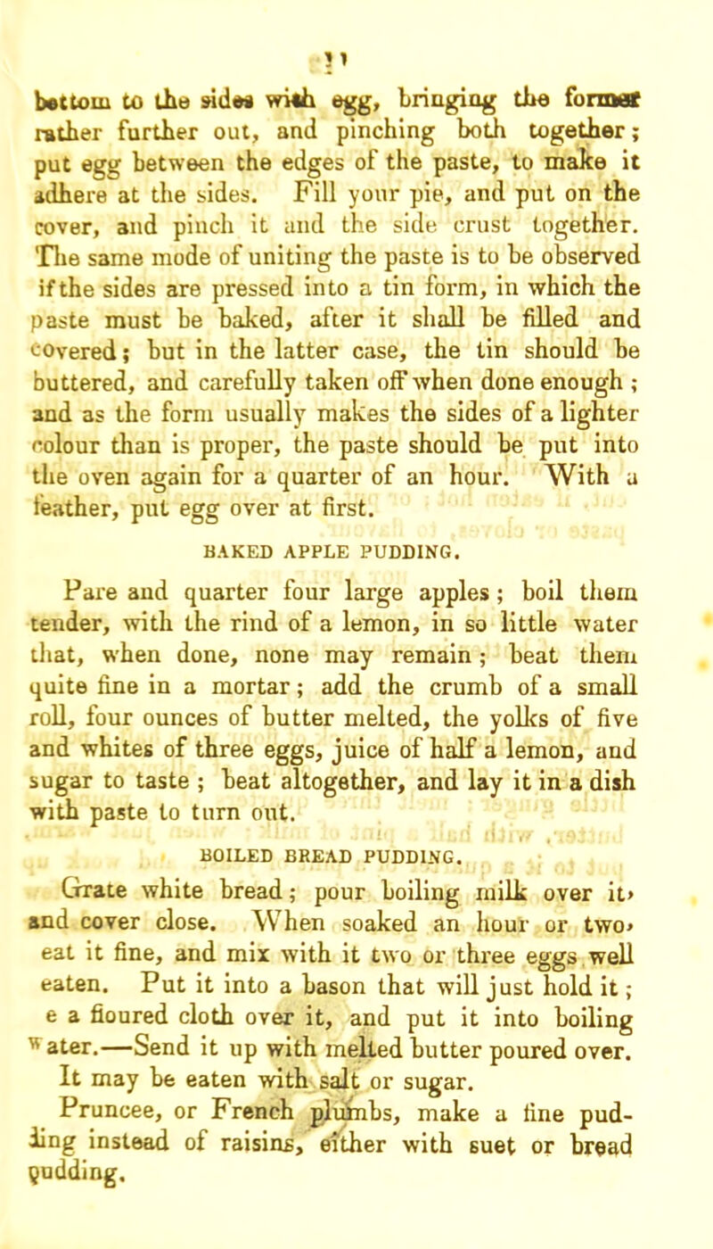 b«ttom to the sided with egg, bringing the former rather further out, and pinching both together; put egg between the edges of the paste, to make it adhere at the sides. Fill your pie, and put on the cover, and pinch it and the side crust together. The same mode of uniting the paste is to be observed ifthe sides are pressed into a tin form, in which the paste must be baked, after it shall be filled and covered; but in the latter case, the tin should be buttered, and carefully taken off when done enough ; 3nd as the form usually makes the sides of a lighter colour than is proper, the paste should be put into the oven again for a quarter of an hour. With a leather, put egg over at first. BAKED APPLE PUDDING. Pare and quarter four large apples ; boil them tender, with the rind of a lemon, in so little water that, when done, none may remain; beat them quite fine in a mortar; add the crumb of a small roll, four ounces of butter melted, the yolks of five and whites of three eggs, juice of half a lemon, and sugar to taste ; beat altogether, and lay it in a dish with paste to turn out. BOILED BREAD PUDDING. Grate white bread; pour boiling milk over it> and cover close. When soaked an hour or two* eat it fine, and mix with it two or three eggs well eaten. Put it into a bason that will just hold it; e a floured cloth over it, and put it into boiling  ater.—Send it up with melted butter poured over. It may be eaten with salt or sugar. Pruncee, or French plutabs, make a fine pud- ding instead of raisins, either with suet or bread pudding.