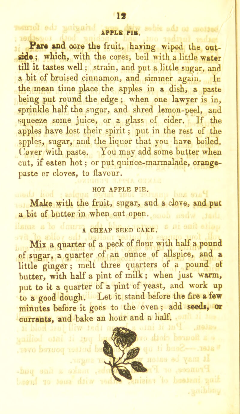 19 APPLE P1H, Par* and oore the fruit, having wiped the out- side ; which, with the cores, boil with a little water till it tastes well; strain, and put a little sugar, and a bit of bruised cinnamon, and simmer again. In the mean time place the apples in a dish, a paste being put round the edge; when one lawyer is in, sprinkle half the sugar, and shred lemon-peel, and squeeze some juice, or a glass of cider. If the apples have lost their spirit; put in the rest of the apples, sugar, and the liquor that you have boiled. Cover with paste. You may add some butter when cut, if eaten hot; or put quince-marmalade, orange- paste or cloves, to flavour. HOT APPLE PIE. Make with the fruit, sugar, and a clove, and put a bit of butter in when cut open. A CHEAP SEED CAKE. Mix a quarter of a peck of flour with half a pound of sugar, a quarter of an ounce of allspice, and a little ginger; melt three quarters of a pound ot butter, with half a pint of milk ; when just warm, put to it a quarter of a pint of yeast, and work up to a good dough. Let it stand before the fire a few minutes before it goes to the oven ; add seeds, or currants, and bake an hour and a half.