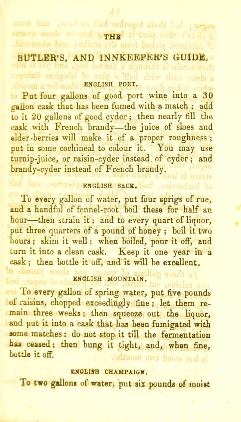 THS BUTLER’S, AND INNKEEPER'S GUIDE, ENGLISH PORT. Put four gallons of good port wine into a 30 gallon cask that has been fumed with a match ; add to it 20 gallons of good cyder; then nearly fill the cask with French brandy—the juice of sloes and elder-berries will make it of a proper roughness ; put in some cochineal to colour it. You may use turnip-juice, or raisin-cyder instead of cyder; and brandy-cyder instead of French brandy. ENGLISH SACK. To every7 gallon of water, put four 6prigs of rue, and a handful of fennel-root boil these for half an hour—then strain it; and to every quart of liquor, put three quarters of a pound of honey ; boil it two hours ; skim it well; when boiled, pour it off, and turn it into a clean cask. Keep it one year in a cask; then bottle it off, and it will be excellent. ENGLISH MOUNTAIN. lo every gallon of spring water, put five pounds of raisins, chopped exceedingly fine ; let them re- main three weeks; then squeeze out the liquor, and put it into a cask that has been fumigated with some matches: do not stop it till the fermentation has ceased; then bung it tight, and, when fine, bottle it off. ENGLISH CHAMPAIGN. To two gallons of water, put six pounds of moist