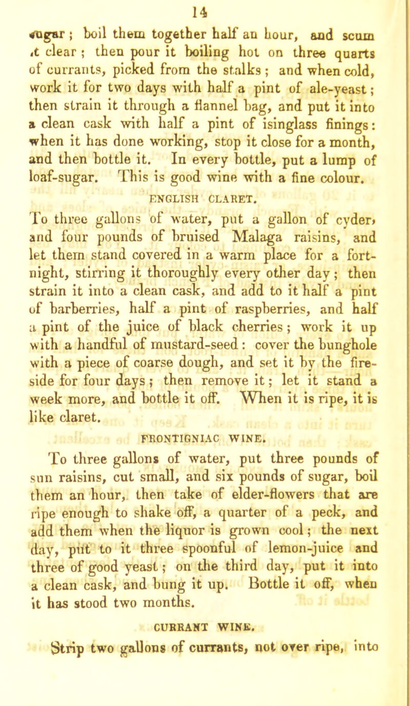 vogsr ; boil them together half an hour, and scum ,t clear ; then pour it boiling hot on three quarts of currants, picked from the stalks ; and when cold, work it for two days with half a pint of ale-yeast; then strain it through a flannel bag, and put it into a clean cask with half a pint of isinglass finings: when it has done working, stop it close for a month, and then bottle it. In every bottle, put a lump of loaf-sugar. This is good wine with a fine colour. ENGLISH CLARET. To three gallons of water, put a gallon of cyder> and four pounds of bruised Malaga raisins, and let them stand covered in a warm place for a fort- night, stirring it thoroughly every other day; then strain it into a clean cask, and add to it half a pint of barberries, half a pint of raspberries, and half a pint of the juice of black cherries; work it up with a handful of mustard-seed : cover the bunghole with a piece of coarse dough, and set it by the fire- side for four days; then remove it; let it stand a week more, and bottle it off1. When it is ripe, it is like claret. FRONTIGNIAC WINE. To three gallons of water, put three pounds of sun raisins, cut small, and six pounds of sugar, boil them an hour, then take of elder-flowers that are ripe enough to shake off, a quarter of a peck, and add them when the liquor is grown cool; the next day, put to it three spoonful of lemon-juice and three of good yeast; on the third day, put it into a clean cask, and bung it up. Bottle it off, when it has stood two months. CURRANT WINK. Strip two gallons of currants, not over ripe, into