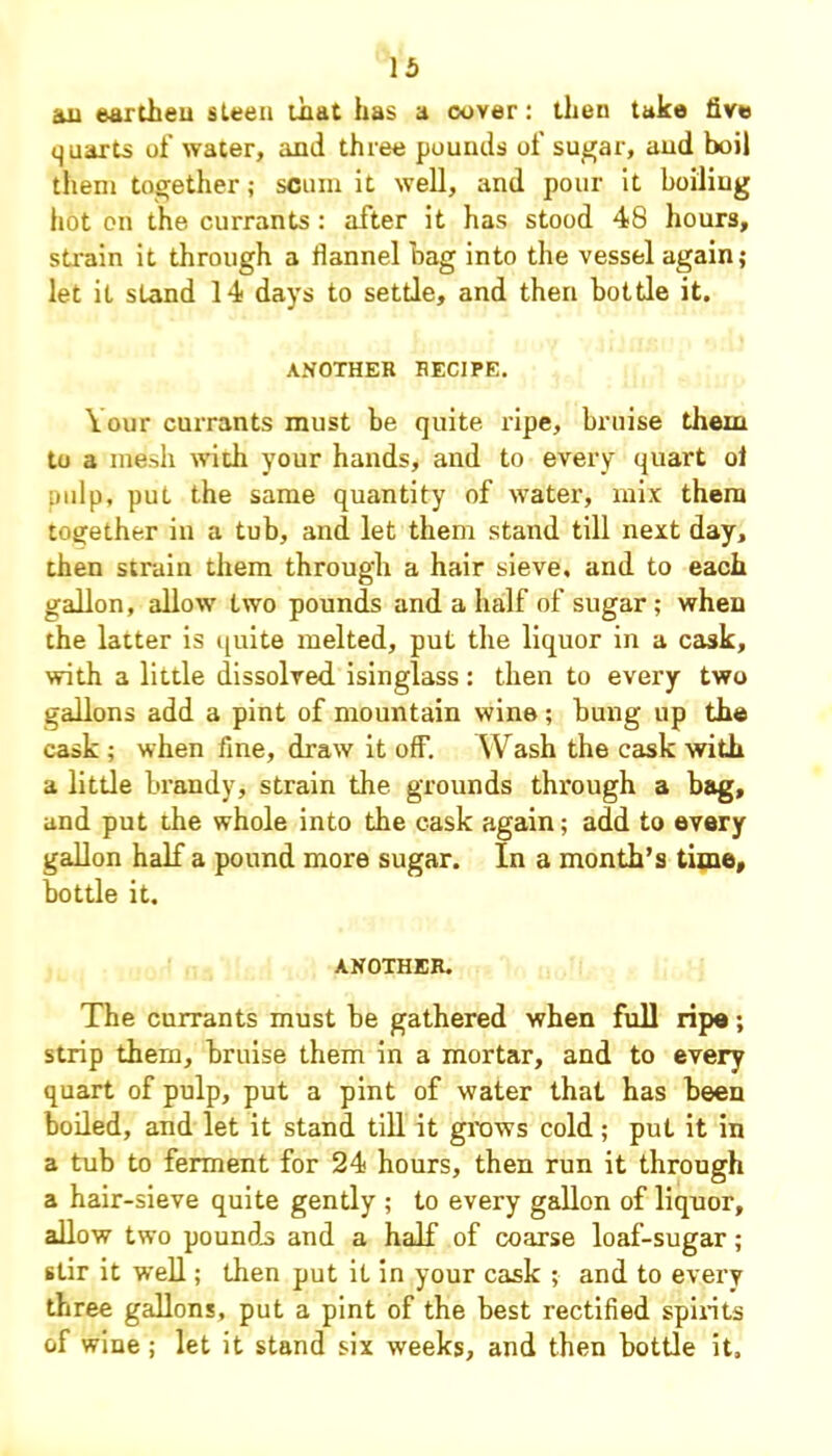 au earthen sleen that has a cover: then take five quarts of water, and three pounds of sugar, aud boil them together; scum it well, and pour it boiling hot on the currants: after it has stood 48 hours, strain it through a flannel hag into the vessel again; let it stand 14 days to settle, and then bottle it. ANOTHER RECIPE. Your currants must be quite ripe, bruise them to a mesh with your hands, and to every quart ol pulp, put the same quantity of water, mix them together in a tub, and let them stand till next day, then strain them through a hair sieve, and to each gallon, allow two pounds and a half of sugar ; when the latter is quite melted, put the liquor in a cask, with a little dissolved isinglass : then to every two gallons add a pint of mountain wine ; bung up the cask ; when fine, draw it off. Wash the cask with a little brandy, strain the grounds through a bag, and put the whole into the cask again; add to every gallon half a pound more sugar. In a month’s time, bottle it, ANOTHER. The currants must be gathered when full ripe; strip them, bruise them in a mortar, and to every quart of pulp, put a pint of water that has been boiled, and let it stand till it grows cold; put it in a tub to ferment for 24 hours, then run it through a hair-sieve quite gently ; to every gallon of liquor, allow two pounds and a half of coarse loaf-sugar; stir it well; then put it in your cask ; and to every three gallons, put a pint of the best rectified spirits of wine; let it stand six weeks, and then bottle it.