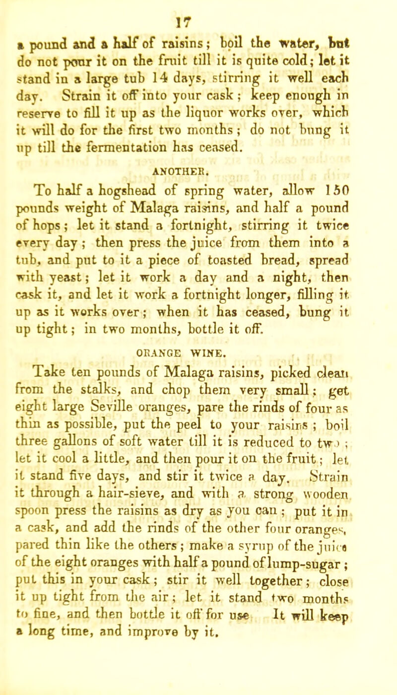 a pound and a half of raisins ; boil the water, bat do not pour it on the fruit till it is quite cold; let it stand in a large tub 14 days, stirring it well each day. Strain it off into your cask ; keep enough in reserve to fill it up as the liquor works over, which it will do for the first two months ; do not bung it up till the fermentation has ceased. ANOTHER. To half a hogshead of spring water, allow 150 pounds weight of Malaga raisins, and half a pound of hops; let it stand a fortnight, stirring it twice every day ; then press the juice from them into a tub, and put to it a piece of toasted bread, spread with yeast; let it work a day and a night, then cask it, and let it work a fortnight longer, filling it up as it works over; when it has ceased, bung it up tight; in two months, bottle it off. ORANGE WINE. Take ten pounds of Malaga raisins, picked clean from the stalks, and chop them very small; get eight large Seville oranges, pare the rinds of four as thin as possible, put the peel to your raisins ; boil three gallons of soft water till it is reduced to two ; let it cool a little, and then pour it on the fruit; let it stand five days, and stir it tw’ice a day. Strain it through a hair-sieve, and with a. strong wooden spoon press the raisins as dry as you can; put it in a cask, and add the rinds of the other four oranges pared thin like the others ; make a syrup of the juica of the eight oranges with half a pound of lump-sugar ; put this in your cask; stir it well together; close it up tight from the air; let it stand two months to fine, and then bottle it off for use It will keep a long time, and improve by it.