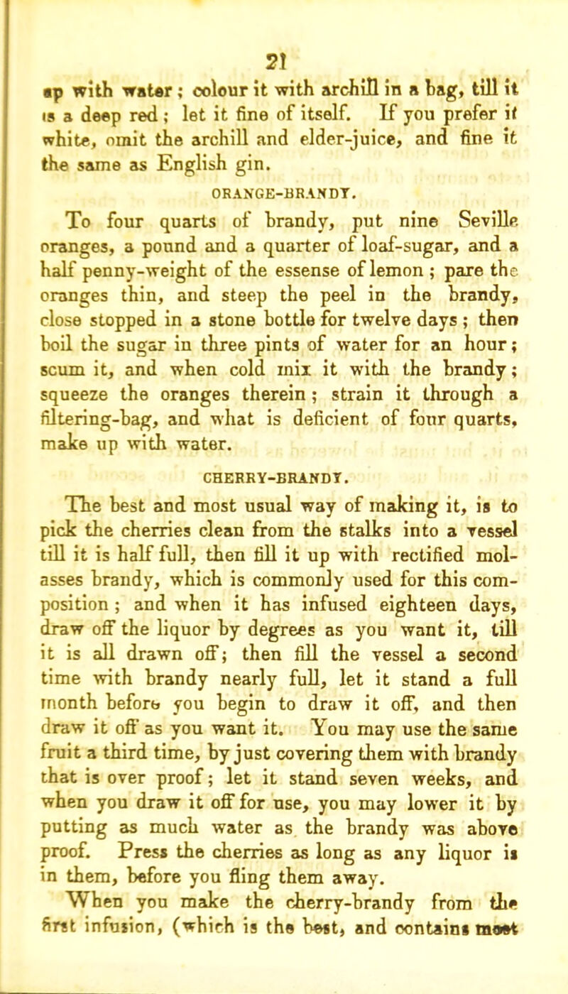 2! ap with water; colour it with archill in a bag, till it is a deep red ; let it fine of itself. If you prefer it white, omit the archill and elder-juice, and fine it the same as English gin. ORANGE-BRANDY. To four quarts of brandy, put nine Seville oranges, a pound and a quarter of loaf-sugar, and a half penny-weight of the essense of lemon ; pare the oranges thin, and steep the peel in the brandy, close stopped in a stone bottle for twelve days ; then boil the sugar in three pints of water for an hour; scum it, and when cold inii it with the brandy; squeeze the oranges therein; strain it through a filtering-bag, and what is deficient of four quarts, make up with water. CHERRY-BRANDY. The best and most usual way of making it, is to pick the cherries clean from the stalks into a vessel till it is half full, then fill it up with rectified mol- asses brandy, which is commonly used for this com- position ; and when it has infused eighteen days, draw off the liquor by degrees as you want it, till it is all drawn off; then fill the vessel a second time with brandy nearly full, let it stand a full month before you begin to draw it off, and then draw it off as you want it. You may use the same fruit a third time, by just covering them with brandy that is over proof; let it stand seven weeks, and when you draw it off for use, you may lower it by putting as much water as the brandy was above proof. Press the cherries as long as any liquor is in them, before you fling them away. When you make the cherry-brandy from the first infusion, (which is the best, and contains most