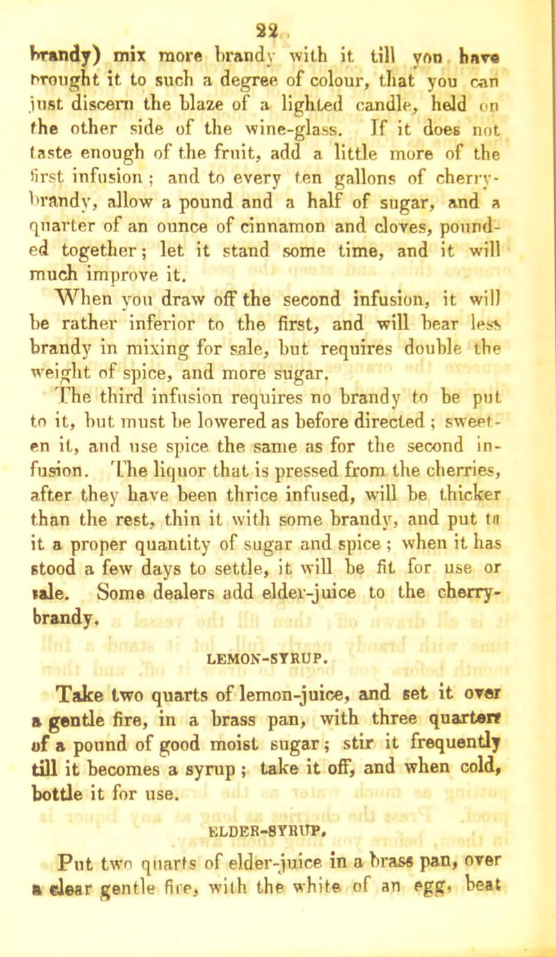 22„ brandy) mix more brandy with it till yon hnve brought it to such a degree of colour, that you can just discern the blaze of a lighted candle, held on the other side of the wine-glass. If it does not taste enough of the fruit, add a little more of the first infusion ; and to every ten gallons of cherry- brandy, allow a pound and a half of sugar, and a quarter of an ounce of cinnamon and cloves, pound- ed together; let it stand some time, and it wdll much improve it. When you draw off the second infusion, it will be rather inferior to the first, and will bear less brandy in mixing for sale, but requires double the weight of spice, and more sugar. The third infusion requires no brandy to be put to it, but must be lowered as before directed ; sweet- en it, and use spice the same as for the second in- fusion. The liquor that is pressed from the cherries, after they have been thrice infused, will be thicker than the rest, thin it with some brandy, and put tit it a proper quantity of sugar and spice ; when it has stood a few days to settle, it will be fit for use or sale. Some dealers add elder-juice to the cherry- brandy. LEMON-SYRUP. Take two quarts of lemon-juice, and Eet it over a gentle fire, in a brass pan, with three quarter? of a pound of good moist sugar; stir it frequently till it becomes a syrup ; take it off, and when cold, bottle it for use. elder-syrup. Put two quarts of elder-juice in a brass pan, over a clear gentle fire, with the white of an egg, beat