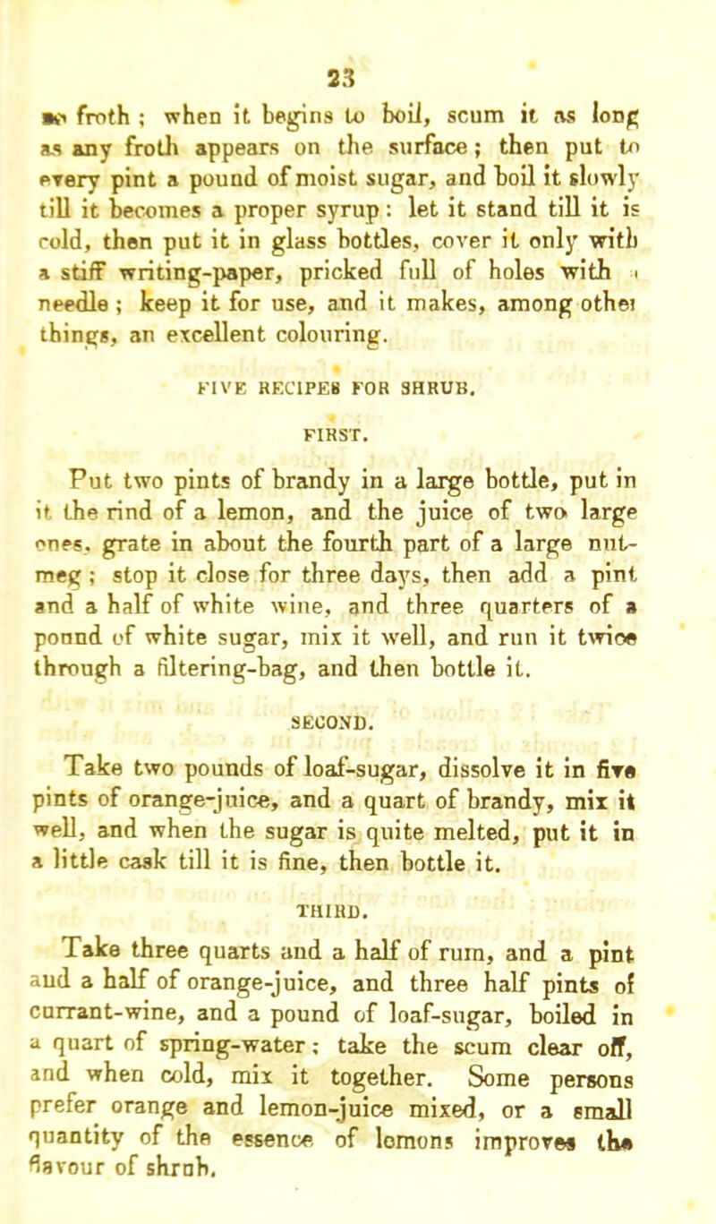 •ft froth ; when it begins to boll, scum it as long as any froth appears on the surface; then put to every pint a pound of moist sugar, and boil it slowly till it becomes a proper syrup: let it stand till it is cold, then put it in glass bottles, cover it only with a stiff writing-paper, pricked full of holes with < needle ; keep it for use, and it makes, among othei things, an excellent colouring. FIVE RECIPES FOR SHRUB. FIRST. Put two pints of brandy in a large bottle, put in it the rind of a lemon, and the juice of two large ones, grate in about the fourth part of a large nut- meg ; stop it close for three days, then add a pint and a half of white wine, and three quarters of a ponnd of white sugar, mix it well, and run it twice through a filtering-hag, and then bottle it. SECOND. Take two pounds of loaf-sugar, dissolve it in five pints of orange-juice, and a quart of brandy, mix it well, and when the sugar is quite melted, put it in a little cask till it is fine, then bottle it. THIRD. Take three quarts and a half of ruin, and a pint aud a half of orange-juice, and three half pints ol currant-wine, and a pound of loaf-sugar, boiled in a quart of spring-water; take the scum clear off, and when cold, mix it together. Some persons prefer orange and lemon-juice mixed, or a small quantity of the essence of lomons improves the flavour of shrnb.