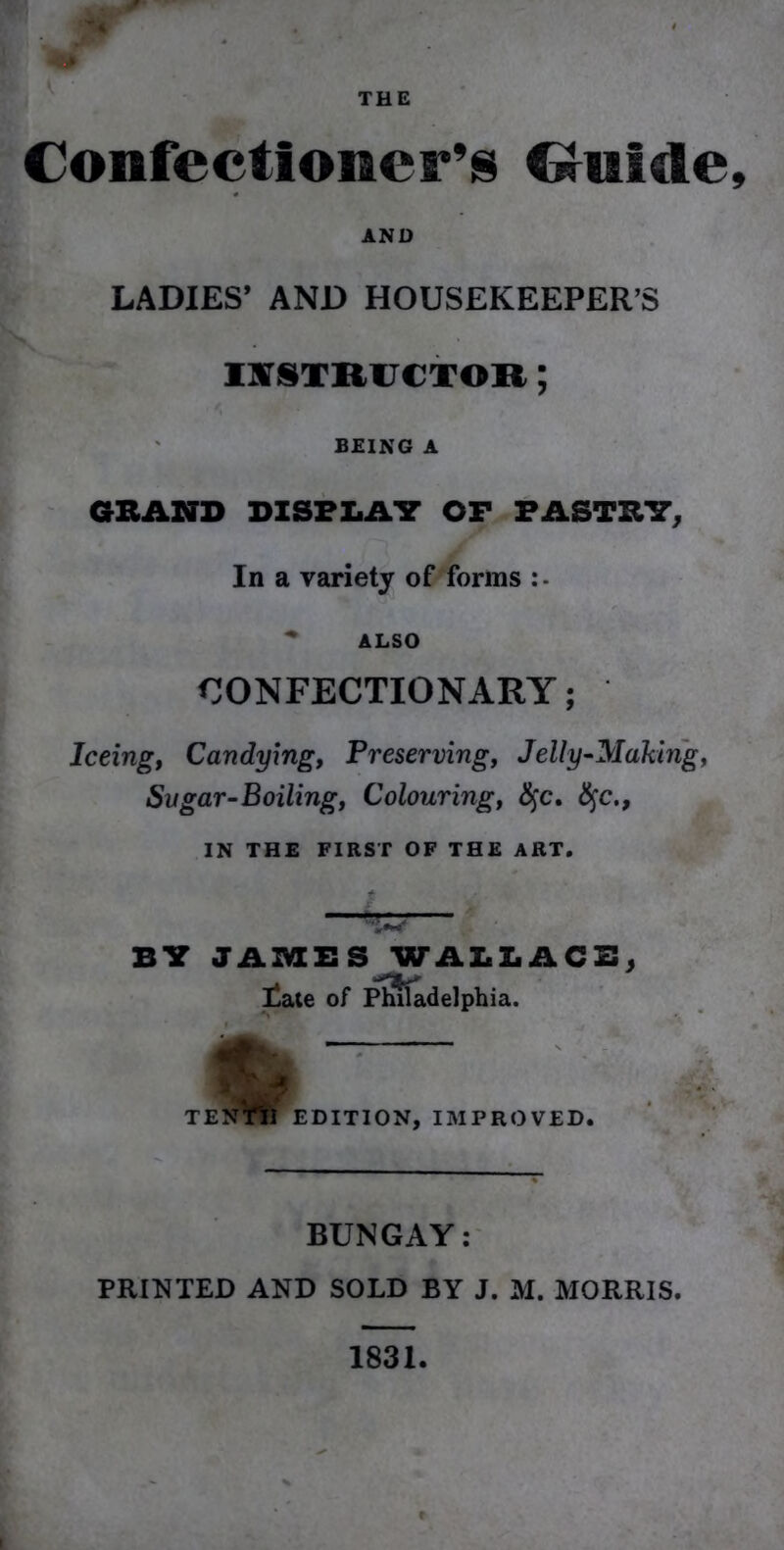 Confectioner’s Guide AND LADIES’ AND HOUSEKEEPER’S INSTRUCTOR; BEING A GRAND DISPLAY OF PASTRY, In a variety of forms ALSO CONFECTIONARY; Iceingt Candying, Preserving, Jelly-Making, Svgar-Boiling, Colouring, §c. fyc., IN THE FIRST OF THE ART. BY JAMBS WALLACB, 'jL** Eate of Philadelphia. I TEJfVlI EDITION, IMPROVED. BUNGAY: PRINTED AND SOLD BY J. M. MORRIS. 1831