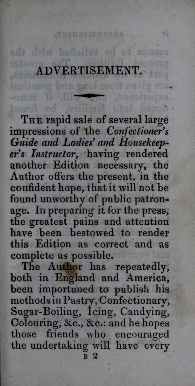 ADVERTISEMENT. The rapid sale of several large impressions of the Confectioner’s Guide and Ladies’ and Housekeep- er’s Instructor, having rendered another Edition necessary, the Author offers the present, in the confident hope, that it will not be found unworthy of public patron- age. In preparing it for the press, the greatest pains and attention have been bestowed to render this Edition as correct and as complete as possible. The Author has repeatedly, both in England and America, been importuned to publish his methods in Pastry, Confectionary, Sugar-Boiling, Icing, Candying, Colouring, &c., &c.: and he hopes those friends who encouraged the undertaking will have every