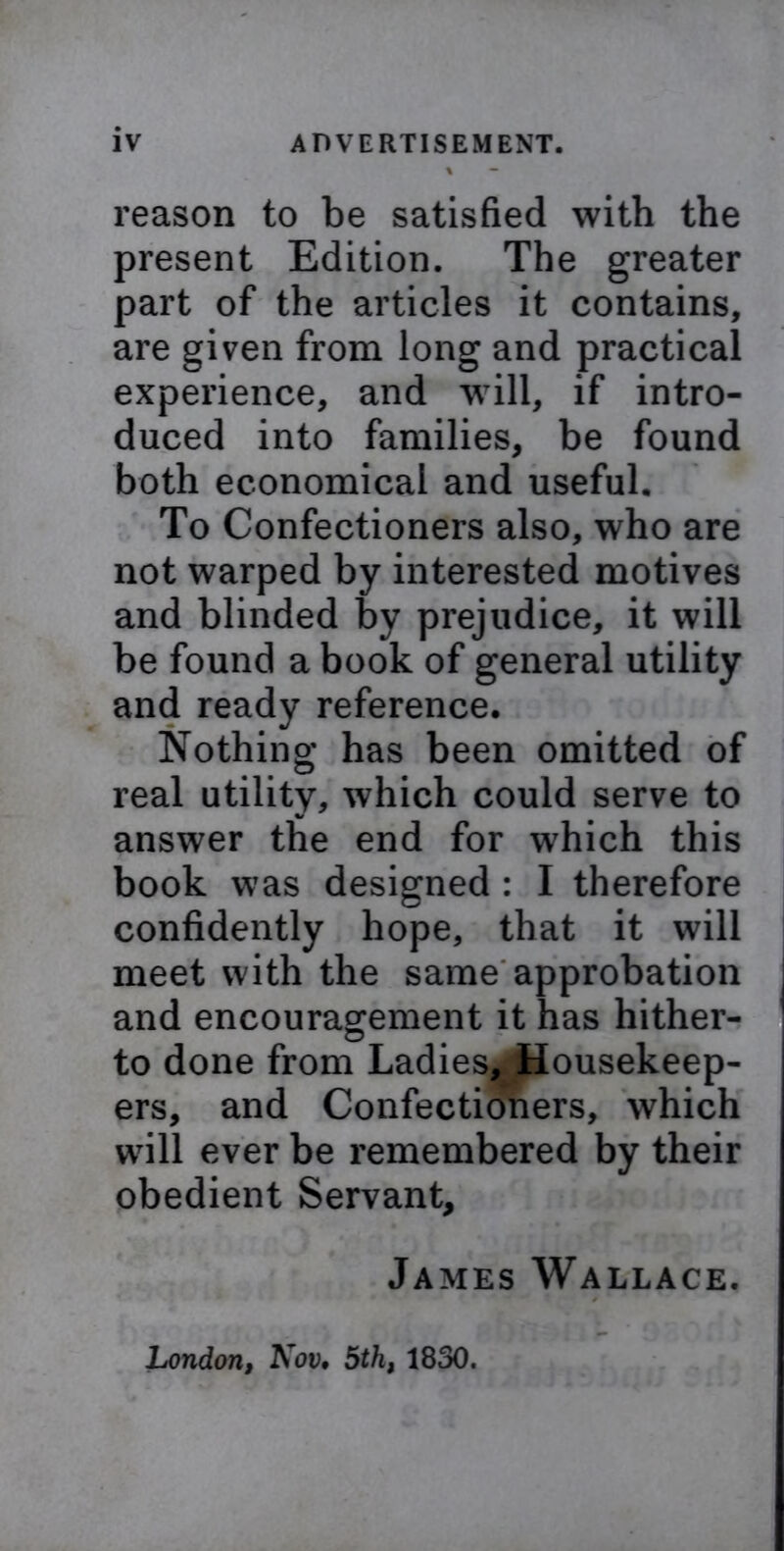 % — reason to be satisfied with the present Edition. The greater part of the articles it contains, are given from long and practical experience, and will, if intro- duced into families, be found both economical and useful. To Confectioners also, who are not warped by interested motives and blinded by prejudice, it will be found a book of general utility and ready reference. Nothing has been omitted of real utility, which could serve to V answer the end for which this book was designed : I therefore confidently hope, that it will meet with the same approbation and encouragement it has hither- to done from Ladies, Housekeep- ers, and Confectioners, which will ever be remembered by their obedient Servant, James Wallace. London, Nov• 5th, 1830.