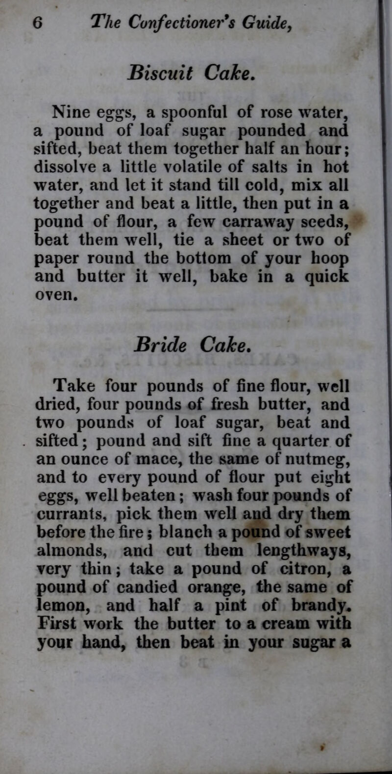 Biscuit Cake. Nine eggs, a spoonful of rose water, a pound of loaf sugar pounded and sifted, beat them together half an hour; dissolve a little volatile of salts in hot water, and let it stand till cold, mix all together and beat a little, then put in a pound of flour, a few carraway seeds, beat them well, tie a sheet or two of paper round the bottom of your hoop and butter it well, bake in a quick oven. Bride Cake. Take four pounds of fine flour, well dried, four pounds of fresh butter, and two pounds of loaf sugar, beat and sifted; pound and sift fine a quarter of an ounce of mace, the same of nutmeg, and to every pound of flour put eight eggs, well beaten; wash four pounds of currants, pick them well and dry them before the fire; blanch a pound of sweet almonds, and cut them lengthways, very thin; take a pound of citron, a pound of candied orange, the same of lemon, and half a pint of brandy* First work the butter to a cream with your hand, then beat in your sugar a