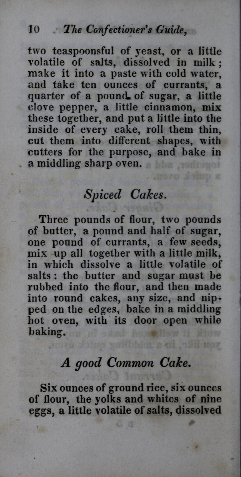 two teaspoonsful of yeast, or a little volatile of salts, dissolved in milk ; make it into a paste with cold water, and take ten ounces of currants, a quarter of a pound, of sugar, a little clove pepper, a little cinnamon, mix these together, and put a little into the inside of every cake, roll them thin, cut them into different shapes, with cutters for the purpose, and bake in a middling sharp oven. Spiced Calces. Three pounds of flour, two pounds of butter, a pound and half of sugar, one pound of currants, a few seeds, mix up all together with a little milk, in which dissolve a little volatile of salts : the butter and sugar must be rubbed into the flour, and then made into round cakes, any size, and nip- ped on the edges, bake in a middling hot oven, with its door open while baking. A good Common Cake. Six ounces of ground rice, six ounces of flour, the yolks and whites of nine eggs, a little volatile of salts, dissolved \