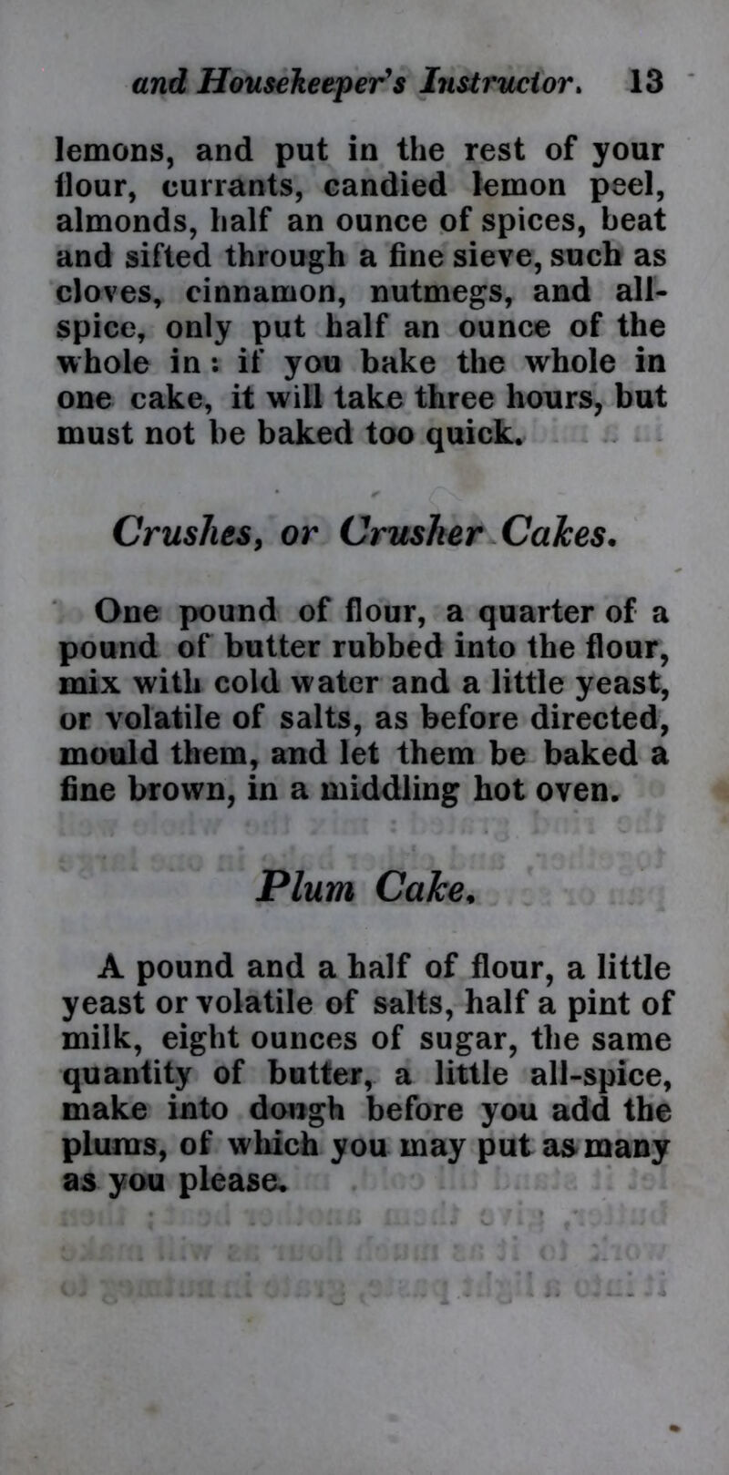 lemons, and put in the rest of your Hour, currants, candied lemon peel, almonds, half an ounce of spices, beat and sifted through a fine sieve, such as cloves, cinnamon, nutmegs, and all- spice, only put half an ounce of the whole in : if you bake the whole in one cake, it will take three hours, but must not be baked too quick. • * Crushes, or Crusher Calces. One pound of flour, a quarter of a pound of butter rubbed into the flour, mix with cold water and a little yeast, or volatile of salts, as before directed, mould them, and let them be baked a fine brown, in a middling hot oven. Plum Cake. A pound and a half of flour, a little yeast or volatile of salts, half a pint of milk, eight ounces of sugar, the same quantity of butter, a little all-spice, make into dough before you add the plums, of which you may put as many as you please.