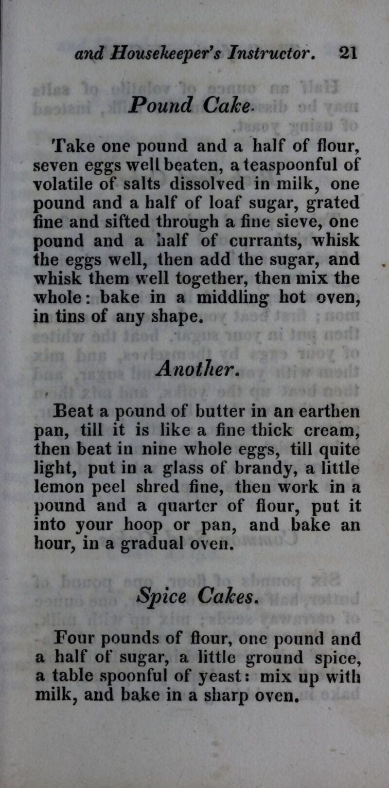 Pound CaJce. Take one pound and a half of flour, seven eggs well beaten, a teaspoonful of volatile of salts dissolved in milk, one pound and a half of loaf sugar, grated fine and sifted through a fine sieve, one pound and a half of currants, whisk the eggs well, then add the sugar, and W'hisk them well together, then mix the whole: bake in a middling hot oven, in tins of any shape. Another. 9 Beat a pound of butter in an earthen pan, till it is like a fine thick cream, then beat in nine whole eggs, till quite light, put in a glass of brandy, a little lemon peel shred fine, then work in a pound and a quarter of flour, put it into your hoop or pan, and bake an hour, in a gradual oven. Spice Cakes. Four pounds of flour, one pound and a half of sugar, a little ground spice, a table spoonful of yeast: mix up with milk, and bake in a sharp oven.