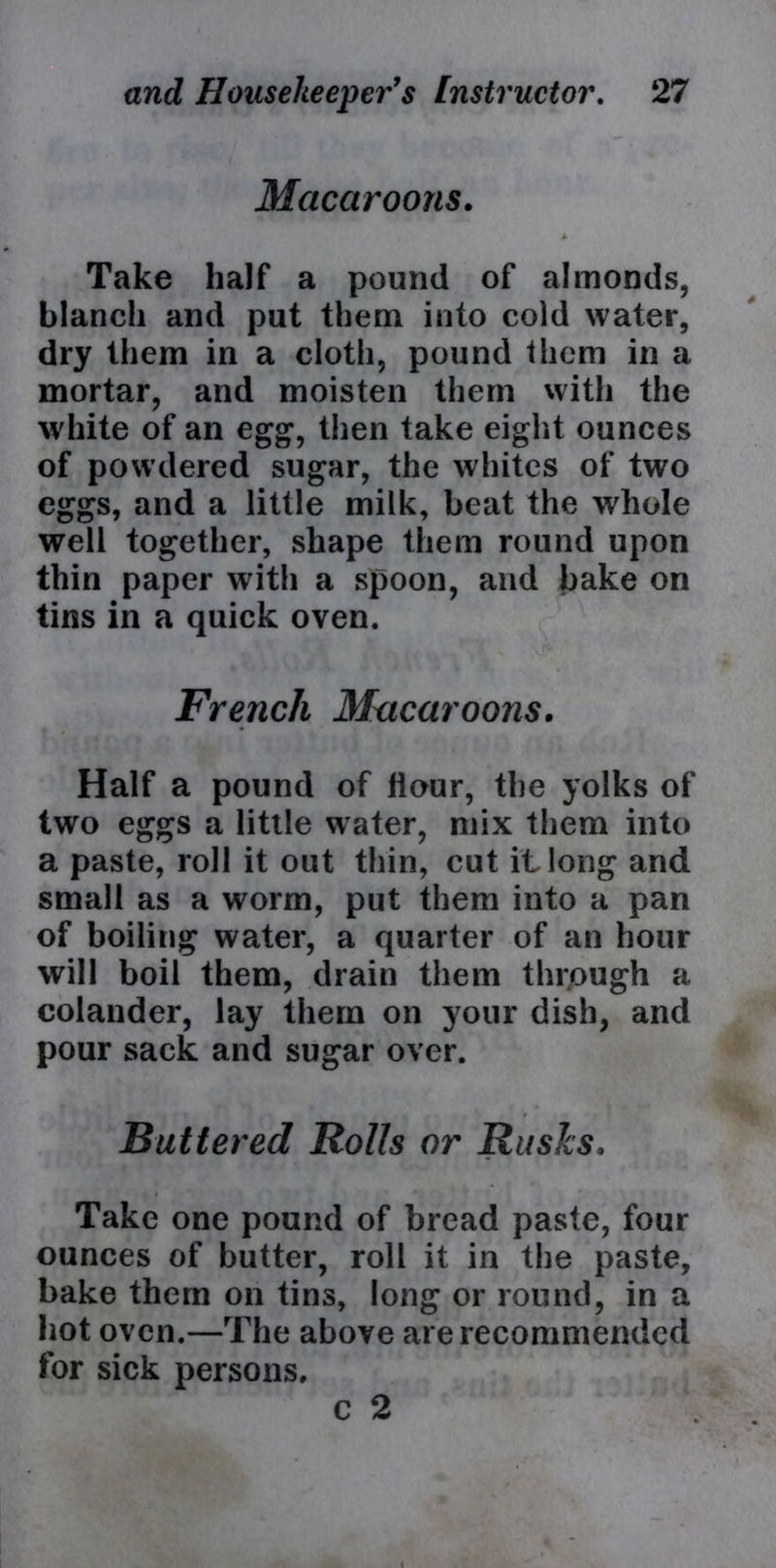 Macaroons. Take half a pound of almonds, blanch and put them into cold water, dry them in a cloth, pound them in a mortar, and moisten them with the white of an egg, then take eight ounces of powdered sugar, the whites of two eggs, and a little milk, beat the whole well together, shape them round upon thin paper with a spoon, and bake on tins in a quick oven. French Macaroons. Half a pound of Hour, the yolks of two eggs a little water, mix them into a paste, roll it out thin, cut it long and small as a worm, put them into a pan of boiling water, a quarter of an hour will boil them, drain them through a colander, lay them on your dish, and pour sack and sugar over. Buttered Rolls or Rusks, Take one pound of bread paste, four ounces of butter, roll it in the paste, bake them on tins, long or round, in a hot oven.—The above are recommended for sick persons. c 2