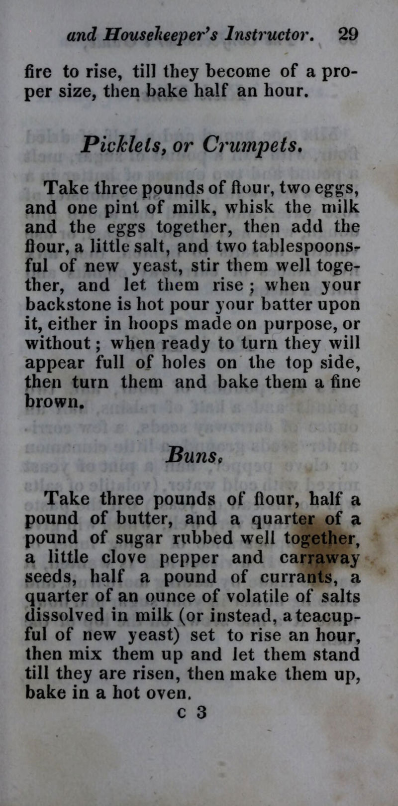 fire to rise, till they become of a pro- per size, then bake half an hour. Picklets, or Crumpets. Take three pounds of flour, two eggs, and one pint of milk, whisk the milk and the eggs together, then add the flour, a little salt, and two tablespoons- ful of new yeast, stir them well toge- ther, and let them rise ; when your backstone is hot pour your batter upon it, either in hoops made on purpose, or without; when ready to turn they will appear full of holes on the top side, then turn them and bake them a fine brown. Buns9 Take three pounds of flour, half a pound of butter, and a quarter of a pound of sugar rubbed well together, a little clove pepper and carraway seeds, half a pound of currants, a quarter of an ounce of volatile of salts dissolved in milk (or instead, a teacup- ful of new yeast) set to rise an hour, then mix them up and let them stand till they are risen, then make them up, bake in a hot oven.