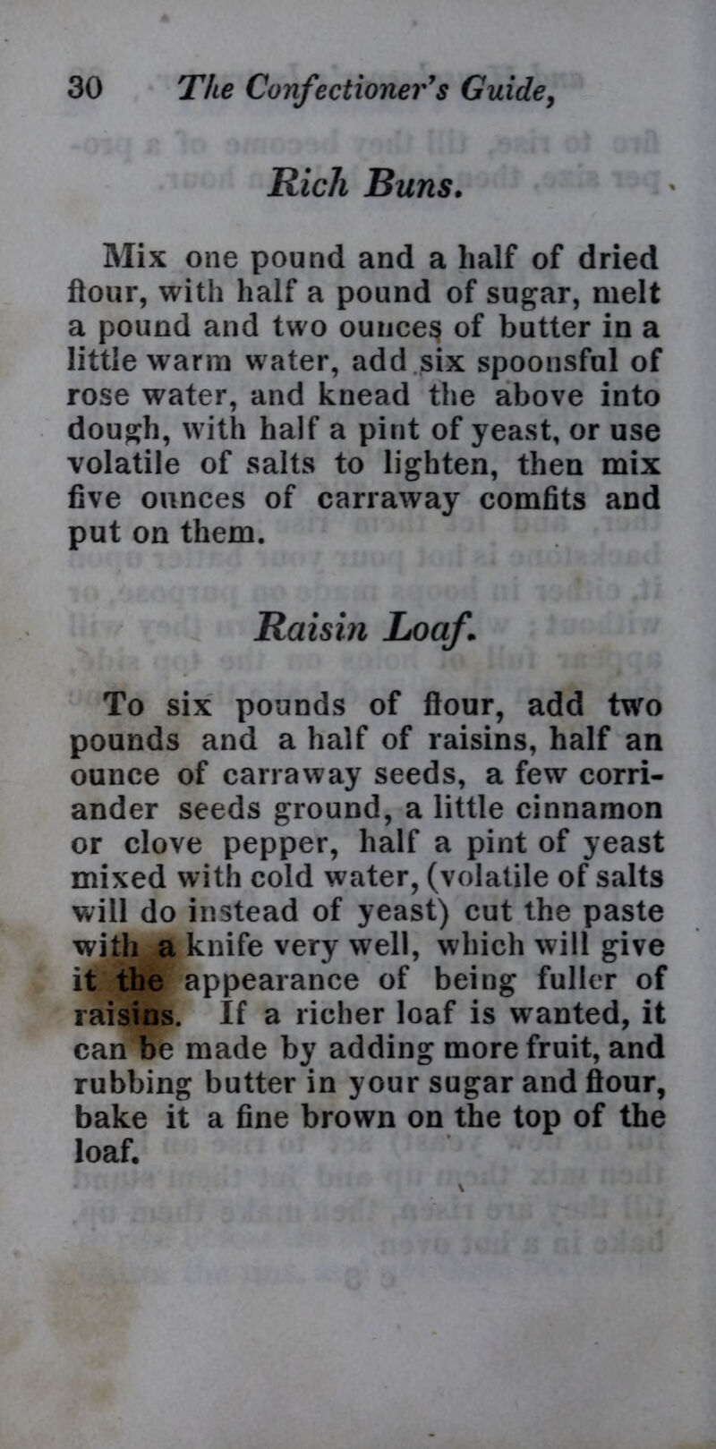 Rich Buns. Mix one pound and a half of dried flour, with half a pound of sugar, melt a pound and two ounces of butter in a little warm water, add six spoonsful of rose water, and knead the above into dough, with half a pint of yeast, or use volatile of salts to lighten, then mix five ounces of carraway comfits and put on them. Raisin Loaf \ To six pounds of flour, add two pounds and a half of raisins, half an ounce of carraway seeds, a few corri- ander seeds ground, a little cinnamon or clove pepper, half a pint of yeast mixed with cold water, (volatile of salts will do instead of yeast) cut the paste with a knife very well, which will give it the appearance of being fuller of raisins. If a richer loaf is wanted, it can be made by adding more fruit, and rubbing butter in your sugar and flour, bake it a fine brown on the top of the loaf.