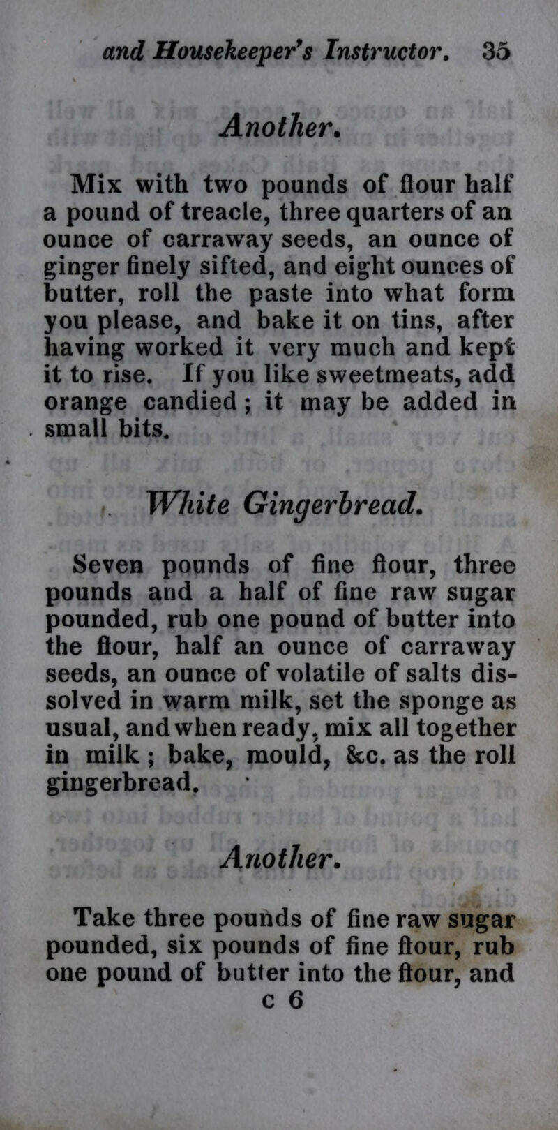 Another. Mix with two pounds of flour half a pound of treacle, three quarters of an ounce of carraway seeds, an ounce of ginger finely sifted, and eight ounces of butter, roll the paste into what form you please, and bake it on tins, after having worked it very much and kepi it to rise. If you like sweetmeats, add orange candied ; it may be added in small bits. .. White Gingerbread. Seven pounds of fine flour, three pounds and a half of fine raw sugar pounded, rub one pound of butter into the flour, half an ounce of carraway seeds, an ounce of volatile of salts dis- solved in warm milk, set the sponge as usual, and when ready, mix all together in milk ; bake, mould, &c. as the roll gingerbread. Another. * / . Take three pounds of fine raw sugar pounded, six pounds of fine flour, rub one pound of butter into the flour, and c 6