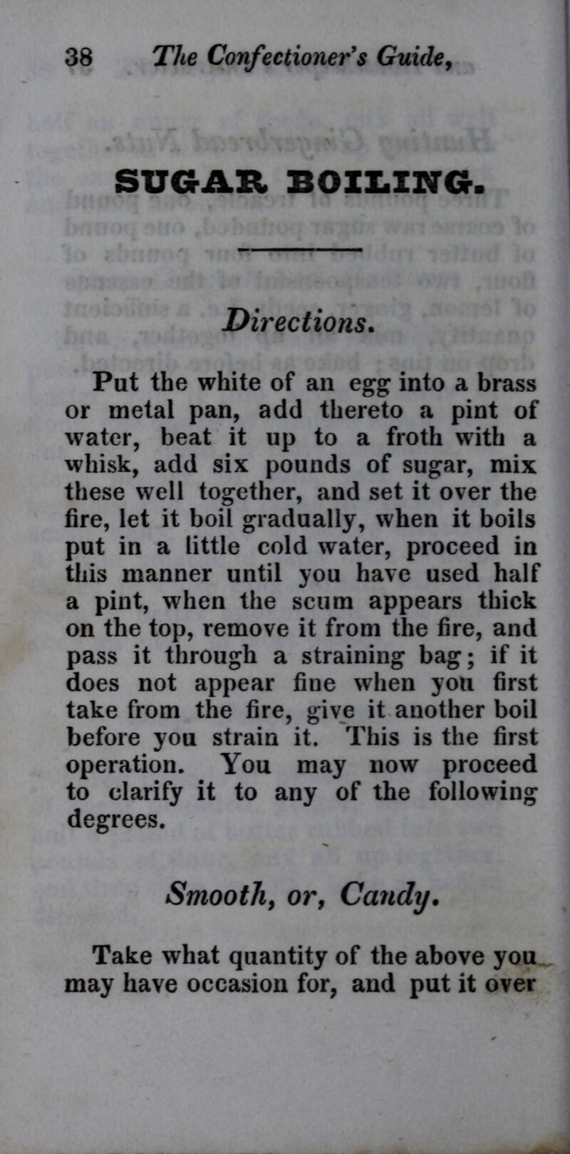 SUGAR BOILING. Directions. Put the white of an egg into a brass or metal pan, add thereto a pint of water, beat it up to a froth with a whisk, add six pounds of sugar, mix these well together, and set it over the fire, let it boil gradually, when it boils put in a little cold water, proceed in this manner until you have used half a pint, when the scum appears thick on the top, remove it from the fire, and pass it through a straining bag; if it does not appear fine when you first take from the fire, give it another boil before you strain it. This is the first operation. You may now proceed to clarify it to any of the following degrees. Smooth, or, Candy. Take what quantity of the above you may have occasion for, and put it over