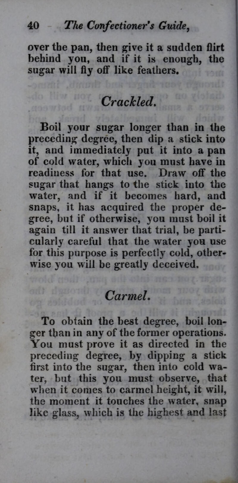 over the pan, then give it a sudden flirt behind you, and if it is enough, the sugar will fly off like feathers. Crackled. Boil your sugar longer than in the preceding degree, then dip a stick into it, and immediately put it into a pan of cold water, which you must have in readiness for that use. Draw off the sugar that hangs to the stick into the water, and if it becomes hard, and snaps, it has acquired the proper de- gree, but if otherwise, you must boil it again till it answer that trial, be parti- cularly careful that the water you use for this purpose is perfectly cold, other- wise you will be greatly deceived, Carmel. To obtain the best degree, boil lon- ger than in any of the former operations. You must prove it as directed in the preceding degree, by dipping a stick first into the sugar, then into cold wa- ter, but this you must observe, that w hen it comes to carmel height, it will, the moment it touches the water, snap like glass, which is the highest and last