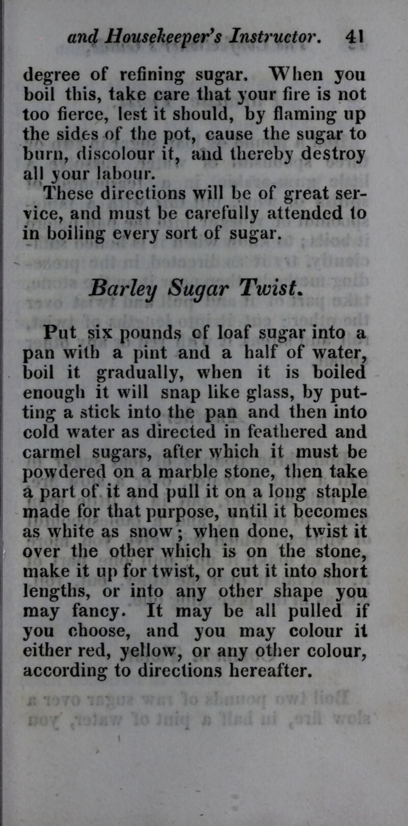 degree of refining sugar. When you boil this, take care that your fire is not too fierce, lest it should, by flaming up the sides of the pot, cause the sugar to burn, discolour it, and thereby destroy all your labour. These directions will be of great ser- vice, and must be carefully attended to in boiling every sort of sugar. Barley Sugar Twist. Put six pounds cf loaf sugar into a pan with a pint and a half of water, boil it gradually, when it is boiled enough it will snap like glass, by put- ting a stick into the pan and then into cold water as directed in feathered and carmel sugars, after which it must be powdered on a marble stone, then take a part of it and pull it on a long staple made for that purpose, until it becomes as white as snow; when done, twist it over the other which is on the stone, make it up for twist, or cut it into short lengths, or into any other shape you may fancy. It may be all pulled if you choose, and you may colour it either red, yellow, or any other colour, according to directions hereafter. i