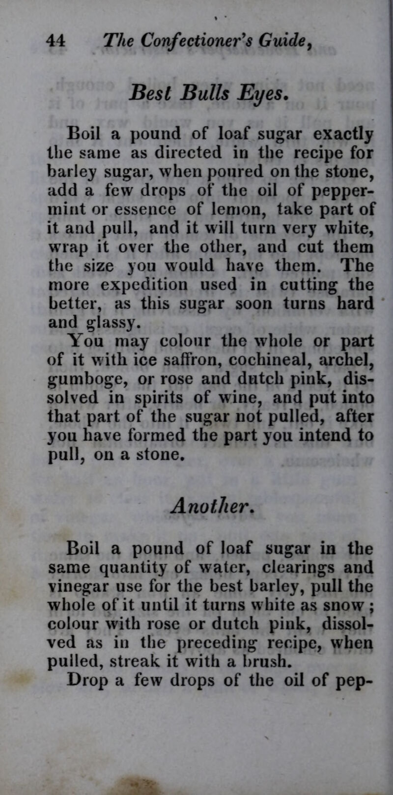 Best Bulls Eyes. Boil a pound of loaf sugar exactly the same as directed in the recipe for barley sugar, when poured on the stone, add a few drops of the oil of pepper- mint or essence of lemon, take part of it and pull, and it will turn very white, wrap it over the other, and cut them the size you would have them. The more expedition used in cutting the better, as this sugar soon turns hard and glassy. You may colour the whole or part of it w ith ice saffron, cochineal, archel, gumboge, or rose and dutch pink, dis- solved in spirits of wine, and put into that part of the sugar not pulled, after you have formed the part you intend to pull, on a stone. Another. Boil a pound of loaf sugar in the same quantity of water, clearings and vinegar use for the best barley, pull the whole of it until it turns white as snow ; colour with rose or dutch pink, dissol- ved as in the preceding recipe, when pulled, streak it with a brush. Drop a few drops of the oil of pep-