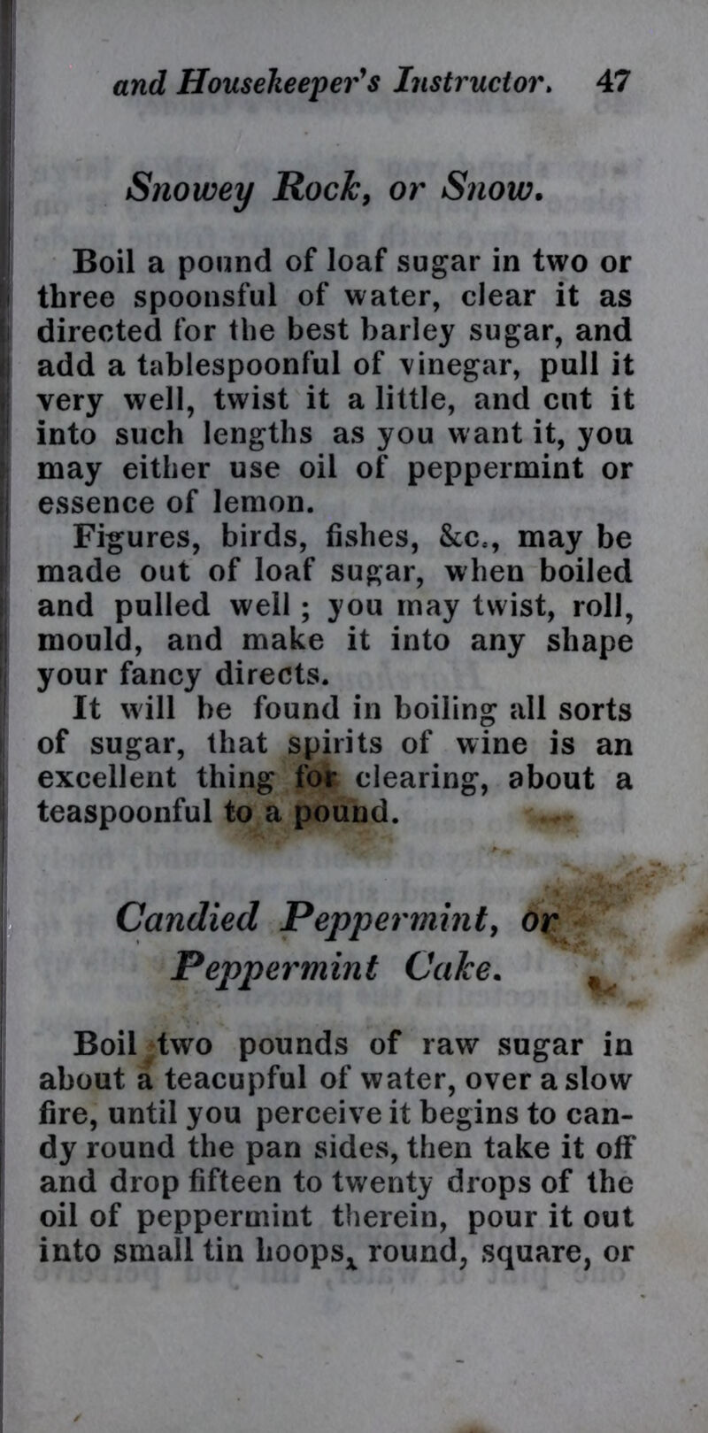 Snowey Rock, or Snow. Boil a pound of loaf sugar in two or three spoonsful of water, clear it as directed for the best barley sugar, and add a tablespoonful of vinegar, pull it very well, twist it a little, and cut it into such lengths as you want it, you may either use oil of peppermint or essence of lemon. Figures, birds, fishes, &c=, may be made out of loaf sugar, when boiled and pulled well ; you may twist, roll, mould, and make it into any shape your fancy directs. It will be found in boiling all sorts of sugar, that spirits of wine is an excellent thing for clearing, about a teaspoonful to a pound. Candied Peppermint, or Peppermint Cake. . Boil two pounds of raw sugar in about a teacupful of water, over a slow fire, until you perceive it begins to can- dy round the pan sides, then take it off and drop fifteen to twenty drops of the oil of peppermint therein, pour it out into small tin lioopsx round, square, or