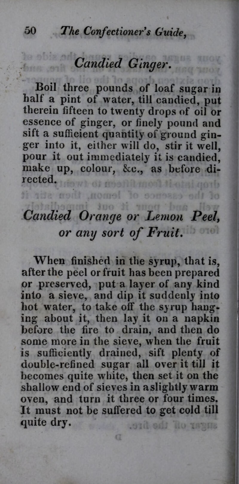 Candied Ginger. i »• t t Boil three pounds of loaf sugar in half a pint of water, till candied, put therein fifteen to twenty drops of oil or essence of ginger, or finely pound and sift a sufficient quantity of ground gin- ger into it, either will do, stir it well, pour it out immediately it is candied, make up, colour, &e., as before di- rected. Candied Orange or Lemon Peel, or any sort of Fruit. When finished in the syrup, that is, after the peel or fruit has been prepared or preserved, put a layer of any kind into a sieve, and dip it suddenly into hot water, to take off the syrup hang- ing about it, then lay it on a napkin before the fire to drain, and then do some more in the sieve, when the fruit is sufficiently drained, sift plenty of double-refined sugar all over it till it becomes quite white, then set it on the shallow end of sieves in aslightly warm oven, and turn it three or four times. It must not be suffered to get cold till quite dry.