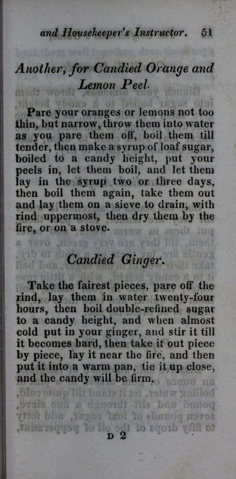 Another, for Candied Orange and Lemon Peel Pare your oranges or lemons not too thin, but narrow, throw them into water as you pare them off’, boil them till tender, then make a syrup of loaf sugar, boiled to a candy height, put your peels in, let them boil, and let them lay in the syrup two or three days, then boil them again, take them out and lay them on a sieve to drain, with rind uppermost, then dry them by the fire, or on a stove. Candied Ginger. Take the fairest pieces, pare off the rind, lay them in water twenty-four hours, then boil double-refined sugar to a candy height, and when almost cold put in your ginger, and stir it till it becomes hard, then take it out piece by piece, lay it near the fire, and then put it into a warm pan, tie it up close, and the candy will be firm.