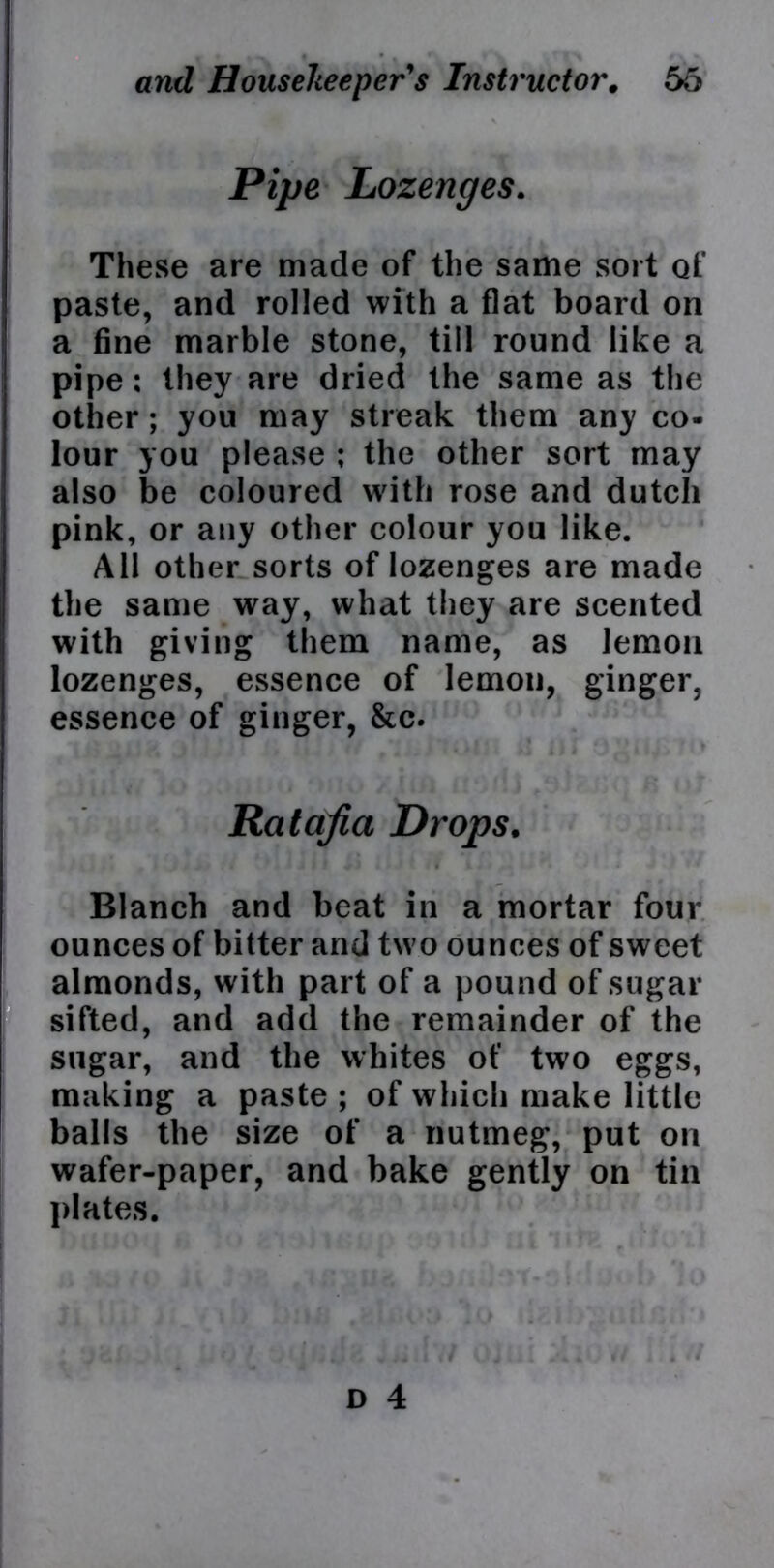 Pipe Lozenges. These are made of the same sort of paste, and rolled with a flat board on a fine marble stone, till round like a pipe: they are dried the same as the other; you may streak them any co- lour you please ; the other sort may also be coloured with rose and dutch pink, or any other colour you like. All other sorts of lozenges are made the same way, what they are scented with giving them name, as lemon lozenges, essence of lemon, ginger, essence of ginger, &c. Ratafia Drops. Blanch and beat in a mortar four ounces of bitter and two ounces of sweet almonds, with part of a pound of sugar sifted, and add the remainder of the sugar, and the whites of two eggs, making a paste ; of which make little balls the size of a nutmeg, put on wafer-paper, and bake gently on tin plates.