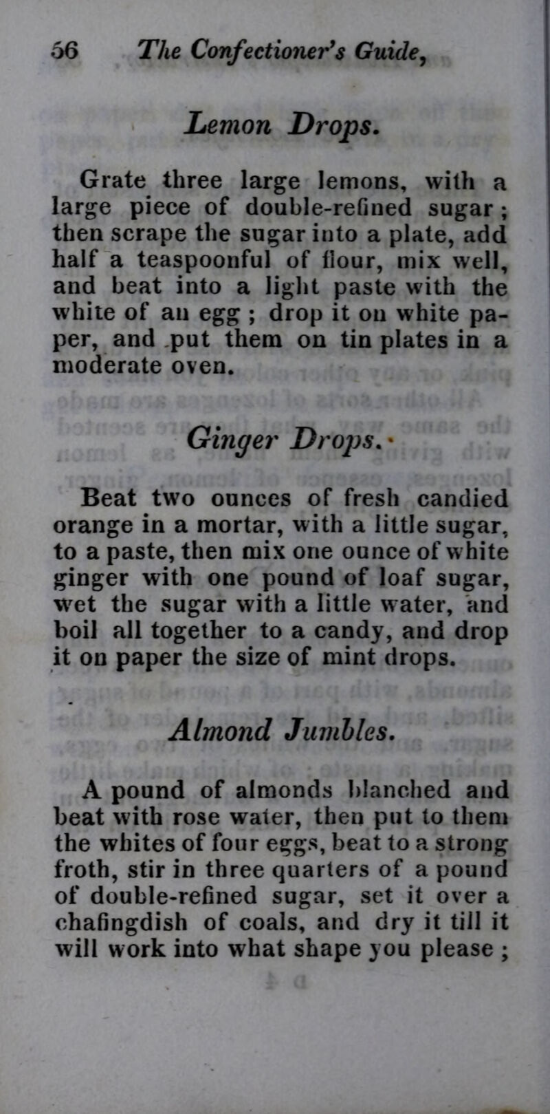 Lemon Drops. Grate three large lemons, with a large piece of double-refined sugar ; then scrape the sugar into a plate, add half a teaspoonful of hour, mix well, and beat into a light paste with the white of an egg ; drop it on white pa- per, and put them on tin plates in a moderate oven. Beat two ounces of fresh candied orange in a mortar, with a little sugar, to a paste, then mix one ounce of w hite ginger with one pound of loaf sugar, wet the sugar with a little water, and boil all together to a candy, and drop it on paper the size of mint drops. A pound of almonds blanched and beat with rose water, then put to them the whites of four eggs, beat to a strong froth, stir in three quarters of a pound of double-refined sugar, set it over a chafingdish of coals, and dry it till it will work into what shape you please ; Almond Jumbles.