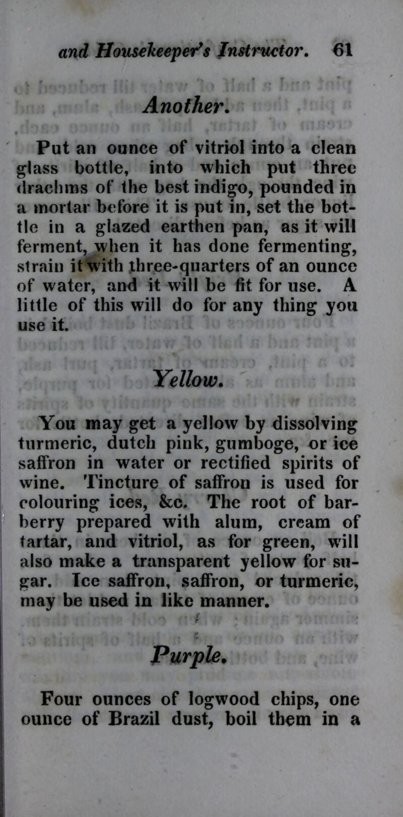 f « ... . > v j r * • f Another. Put an ounce of vitriol into a clean glass bottle, into which put three drachms of the best indigo, pounded in a mortar before it is put in, set the bot- tle in a glazed earthen pan, as it will ferment, when it has done fermenting, strain it with three-quarters of an ounce of water, and it will be fit for use. A little of this will do for any thing you use it. Yellow. You may get a yellow by dissolving turmeric, dutch pink, gumboge, or ice saffron in water or rectified spirits of wine. Tincture of saffron is used for colouring ices, &c. The root of bar- berry prepared with alum, cream of tartar, and vitriol, as for green, will also make a transparent yellow for su- gar. Ice saffron, saffron, or turmeric, may be used in like manner. Purple. Four ounces of logwood chips, one ounce of Brazil dust, boil them in a