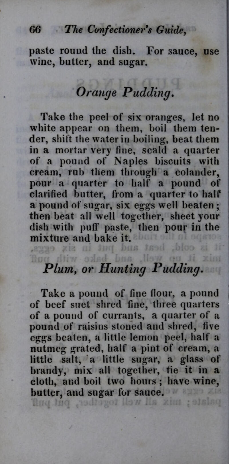 paste round the dish. For sauce, use wine, butter, and sugar. Orange Pudding. Take the peel of six oranges, let no white appear on them, boil them ten- der, shift the water in boiling, beat them in a mortar very fine, scald a quarter of a pound of Naples biscuits with cream, rub them through a colander, pour a quarter to half a pound of clarified butter, from a quarter to half a pound of sugar, six eggs well beaten ; then beat all well together, sheet your dish with puff paste, then pour in the mixture and bake it. Plum, or Hunting Pudding. Take a pound of fine flour, a pound of beef suet shred fine, three quarters of a pound of currants, a quarter of a pound of raisins stoned and shred, five eggs beaten, a little lemon peel, half a nutmeg grated, half a pint of cream, a little salt, a little sugar, a glass of brandy, mix all together, tie it in a cloth, and boil two hours ; have wine, butter, and sugar for sauce.