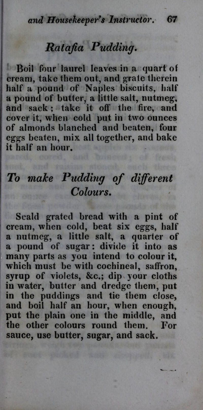 Ratafia Pudding. Boil four laurel leaves in a quart of cream, take them out, and grate therein half a pound of Naples biscuits, half a pound of butter, a little salt, nutmeg, and sack; take it off the fire, and cover it, when cold put in two ounces of almonds blanched and beaten, four eggs beaten, mix all together, and bake it half an hour. To make Pudding of different Colours. Scald grated bread with a pint of cream, when cold, beat six eggs, half a nutmeg, a little salt, a quarter of a pound of sugar: divide it into as many parts as you intend to colour it, which must be with cochineal, saffron, syrup of violets, &c»; dip your cloths in water, butter and dredge them, put in the puddings and tie them close, and boil half an hour, when enough, put the plain one in the middle, and the other colours round them. For sauce, use butter, sugar, and sack.