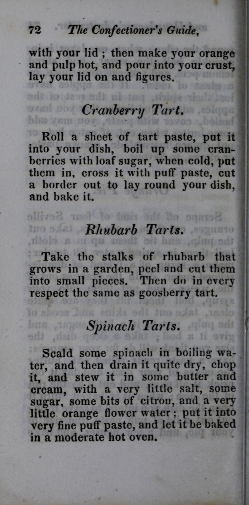 with your lid ; then make your orange and pulp hot, and pour into your crust, lay your lid on and figures. Cranberry Tart. Roll a sheet of tart paste, put it into your dish, boil up some cran- berries with loaf sugar, when cold, put them in, cross it with puff paste, cut a border out to lay round your dish, and bake it. Rhubarb Tarts. I h 11 Idfc k. • • I * * I * i 1 Take the stalks of rhubarb that grows in a garden, peel and cut them into small pieces. Then do in every respect the same as goosberry tart. Spinach Tarts. *; r ■' ' . '; i »* I Scald some spinach in boiling wa- ter, and then drain it quite dry, chop it, and stew it in some butter and cream, with a very little salt, some sugar, some bits of citron, and a very little orange flower water ; put it into very fine puff paste, and let it be baked in a moderate hot oven.