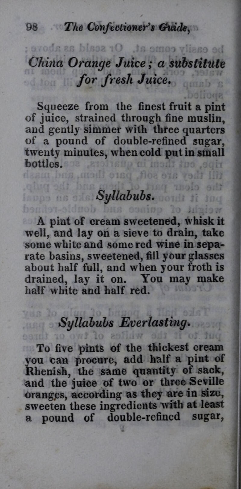 China Orange Juice; a substitute for fresh Juice. Squeeze from the finest fruit a pint of juice, strained through fine muslin, and gently simmer with three quarters of a pound of double-refined sugar, twenty minutes, when cold putin small bottles. Syllabubs. A pint of cream sweetened, whisk it well, and lay on a sieve to drain, take some white and some red wine in sepa- rate basins, sweetened, fill your glasses about half full, and when your froth is drained, lay it on. You may make half white and half red. Syllabubs Everlasting. To five pints of the thickest cream you can procure, add half a pint of Khenish, the same quantity of sack, and the juice of two or three Seville orangps, according as they are in size, sweeten these ingredients with at least a pound of double-refined sugar,