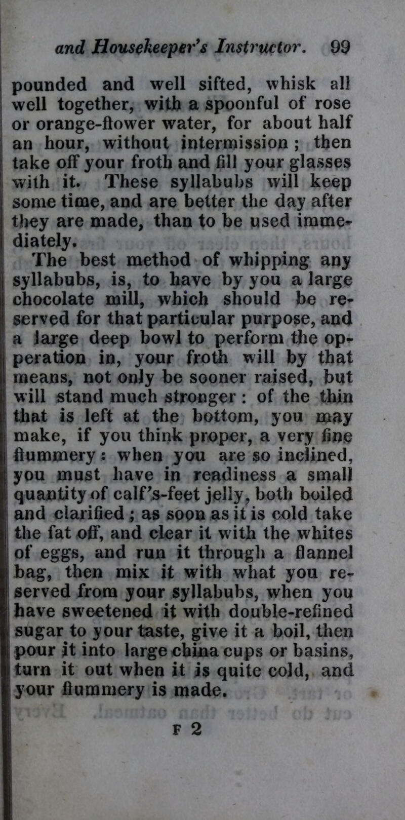 pounded and well sifted, whisk all well together, with a spoonful of rose or orange-flower water, for about half an hour, without intermission ; then take off your froth and fill your glasses with it. These syllabubs will keep some time, and are better the day after they are made, than to be used imme- diately. The best method of whipping any syllabubs, is, to have by you a large chocolate mill, which should be re- served for that particular purpose, and a large deep bowl to perform the op- peration in, your froth will by that means, not only be sooner raised, but w ill stand much stronger : of the thin that is left at the bottom, you may make, if you think proper, a very fine flummery: when you are so inclined, you must have in readiness a small quantity of calFs-feet jelly, both boiled and clarified ; as soon as it is cold take the fat off, and clear it with the whites of eggs, and run it through a flannel bag, then mix it with what you re- served from your syllabubs, when you have swreetened it with double-refined sugar to your taste, give it a boil, then pour it into large china cups or basins, turn it out when it is quite cold, and your flummery is made.