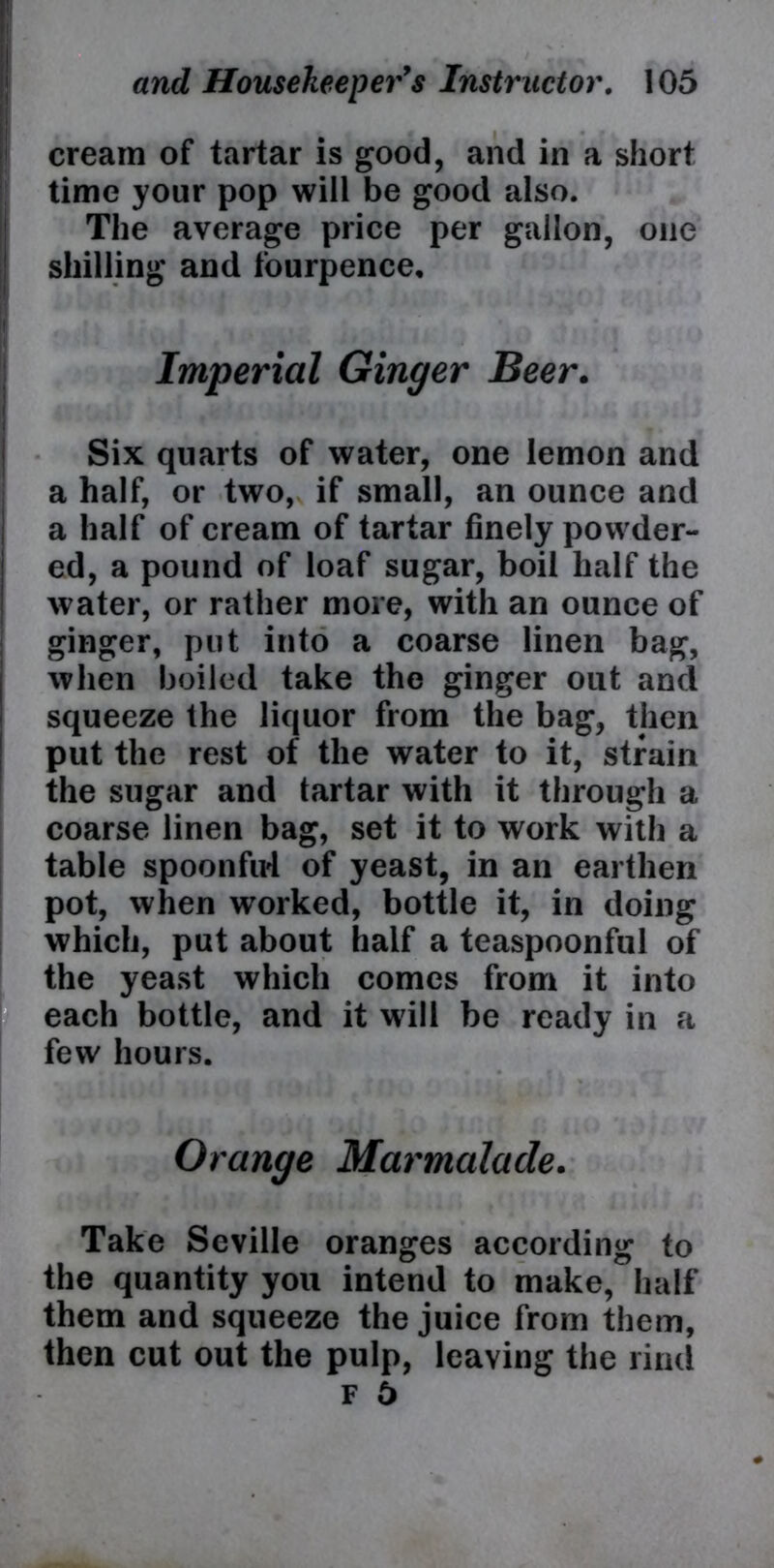 cream of tartar is good, and in a short time your pop will be good also. The average price per gallon, one shilling and fourpence. Imperial Ginger Beer. Six quarts of water, one lemon and a half, or two, if small, an ounce and a half of cream of tartar finely powder- ed, a pound of loaf sugar, boil half the water, or rather more, with an ounce of ginger, put into a coarse linen bag, when boiled take the ginger out and squeeze the liquor from the bag, then put the rest of the water to it, strain the sugar and tartar with it through a coarse linen bag, set it to work with a table spoonfirl of yeast, in an earthen pot, when worked, bottle it, in doing which, put about half a teaspoonful of the yeast which comes from it into each bottle, and it will be ready in a few hours. Orange Marmalade. Take Seville oranges according to the quantity you intend to make, half them and squeeze the juice from them, then cut out the pulp, leaving the rind