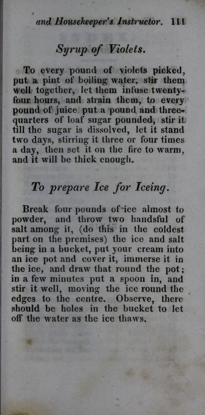 Syrup of Violets. To every pound of violets picked, put a pint of boiling water, stir them well together, let them infuse twenty- four hours, and strain them, to every pound of juice put a pound and three- quarters of loaf sugar pounded, stir it till the sugar is dissolved, let it stand two days, stirring it three or four times a day, then set it on the fire to warm, and it will be thick enough. To prepare Ice for Teeing. Break four pounds of'ice almost to powder, and throw two handsful of salt among it, (do this in the coldest part on the premises) the ice and salt being in a bucket, put your cream into an ice pot and cover it, immerse it in the ice, and draw* that round the pot; in a few minutes put a spoon in, and stir it well, moving the ice round the edges to the centre. Observe, there should be holes in the bucket to let otf the water as the ice thaws. K i