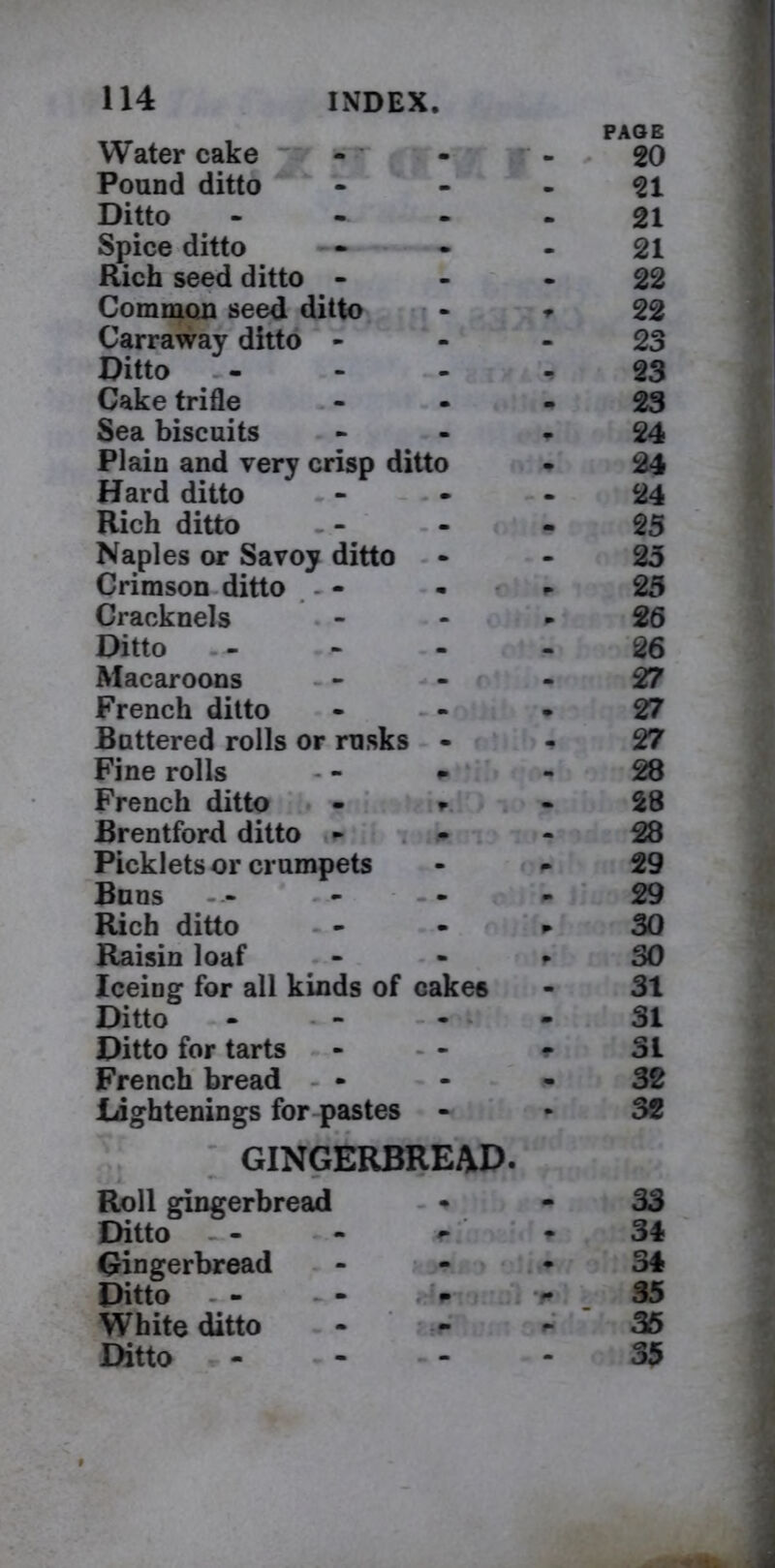 Water cake • PAGE - 20 Pound ditto 21 Ditto m m 21 Spice ditto m m 21 Rich seed ditto - m m 22 Common seed ditto m, -W 22 Carraway ditto - - 23 Ditto - 23 Cake trifle • m 23 Sea biscuits m m 24 Plain and very crisp ditto 24 Hard ditto • m 24 Rich ditto m 25 Naples or Savoy ditto 25 Crimson ditto - - . * f 25 Cracknels - » 26 Ditto . - 26 Macaroons m m 27 French ditto m . 27 Battered rolls or rusks . 27 Fine rolls m - 28 French ditto r « 28 Brentford ditto - • • 28 Picklets or crumpets - r- 29 Buns .» m m 29 Rich ditto • w 30 Raisin loaf r 30 Iceing for all kinds of cakes 31 Ditto - - - - 31 Ditto for tarts r 31 French bread — « 32 Listenings for pastes GINGERBREAD. 32 Roll gingerbread • • 33 Ditto *■ - 34 Gingerbread • • 34 Ditto 35 White ditto - “ 35 Ditto - - 35