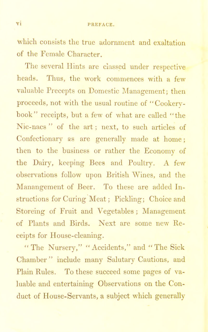 which consists the true adornment and exaltation of the Female Character. The several Hints are classed under respective heads. Thus, the work commences with a few valuable Precepts on Domestic Management; then proceeds, not with the usual routine of “Cookerv- book” receipts, but a few of what are called “the Nic-nacs ” of the art; next, to such articles of Confectionary as are generally made at home; then to the business or rather the Economy of the Dairy, keeping Bees and Poultry. A few observations follow upon British Wines, and the Manangement of Beer. To these are added In- structions for Curing Meat; Pickling; Choice and Storeing of Fruit and Vegetables; Management of Plants and Birds. Next are some new Re- ceipts for House-cleaning. “The Nursery,” “Accidents,” and “The Sick Chamber ” include many Salutary Cautions, and Plain Rules. To these succeed some pages of va- luable and entertaining Observations on the Con- duct of House-Servants, a subject which generally