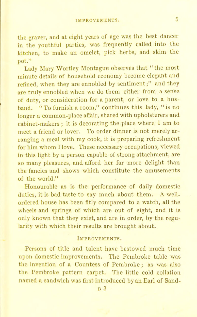 IMPROVEMENTS. 0 the graver, and at eight years of age was the best dancer in the youthful parties, was frequently called into the kitchen, to make an omelet, pick herbs, and skim the pot.” Lady Mary Wortley Montague observes that “the most minute details of household economy become elegant and refined, when they are ennobled by sentiment;” and they are truly ennobled when we do them either from a sense of duty, or consideration for a parent, or love to a hus- band. “To furnish a room,” continues this lady, “is no longer a common-place affair, shared with upholsterers and cabinet-makers ; it is decorating the place where I am to meet a friend or lover. To order dinner is not merely ar- ranging a meal with my cook, it is preparing refreshment for him whom I love. These necessary occupations, viewed in this light by a person capable of strong attachment, are so many pleasures, and afford her far more delight than the fancies and shows which constitute the amusements of the world.” Honourable as is the performance of daily domestic duties, it is bad taste to say much about them. A well- ordered house has been fitly compared to a watch, all the wheels and springs of which are out of sight, and it is only known that they exist, and are in order, by the regu- larity with which their results are brought about. Improvements. Persons of title and talent have bestowed much time upon domestic improvements. The Pembroke table was the invention of a Countess of Pembroke; as was also the Pembroke pattern carpet. The little cold collation named a sandwich was first introduced by an Earl of Sand- n 3